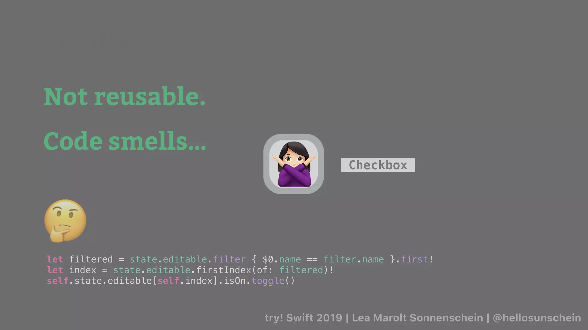 try! Swift 2019 | Lea Marolt Sonnenschein | @hellosunschein
Checkbox
Not reusable.
Code smells…
let filtered = state.editable.filter { $0.name == filter.name }.first!
let index = state.editable.firstIndex(of: filtered)!
self.state.editable[self.index].isOn.toggle()
🤔
🙅
Data Flow/
 