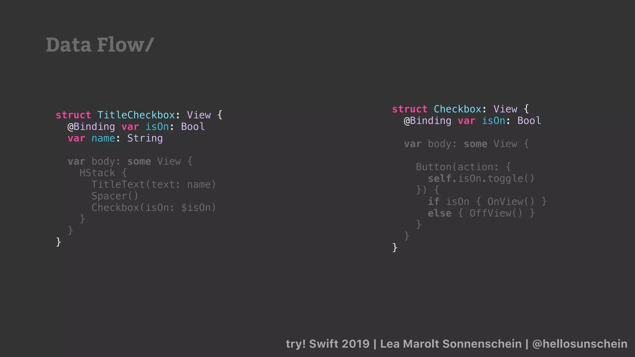try! Swift 2019 | Lea Marolt Sonnenschein | @hellosunschein
struct TitleCheckbox: View {
@Binding var isOn: Bool
var name: String
var body: some View {
HStack {
TitleText(text: name)
Spacer()
Checkbox(isOn: $isOn)
}
}
}
struct Checkbox: View {
@Binding var isOn: Bool
var body: some View {
Button(action: {
self.isOn.toggle()
}) {
if isOn { OnView() }
else { OffView() }
}
}
}
Data Flow/
 