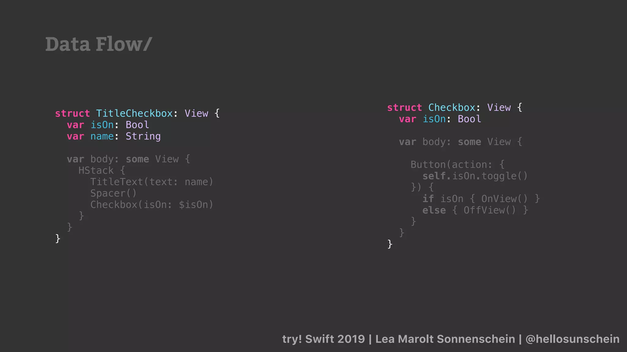 try! Swift 2019 | Lea Marolt Sonnenschein | @hellosunschein
struct TitleCheckbox: View {
var isOn: Bool
var name: String
var body: some View {
HStack {
TitleText(text: name)
Spacer()
Checkbox(isOn: $isOn)
}
}
}
struct Checkbox: View {
var isOn: Bool
var body: some View {
Button(action: {
self.isOn.toggle()
}) {
if isOn { OnView() }
else { OffView() }
}
}
}
Data Flow/
 