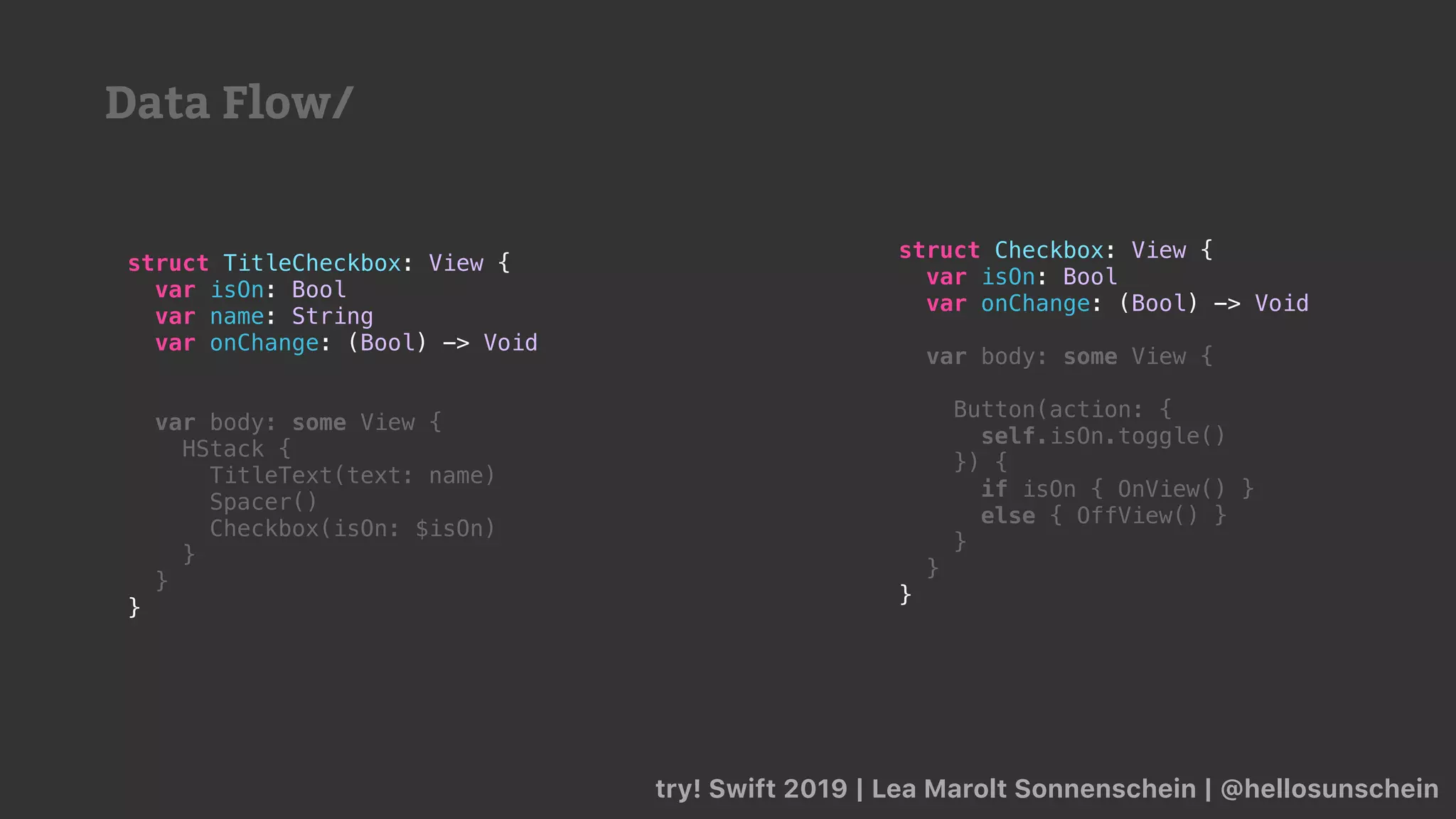 try! Swift 2019 | Lea Marolt Sonnenschein | @hellosunschein
struct Checkbox: View {
var isOn: Bool
var onChange: (Bool) -> Void
var body: some View {
Button(action: {
self.isOn.toggle()
}) {
if isOn { OnView() }
else { OffView() }
}
}
}
struct TitleCheckbox: View {
var isOn: Bool
var name: String
var onChange: (Bool) -> Void
var body: some View {
HStack {
TitleText(text: name)
Spacer()
Checkbox(isOn: $isOn)
}
}
}
Data Flow/
 