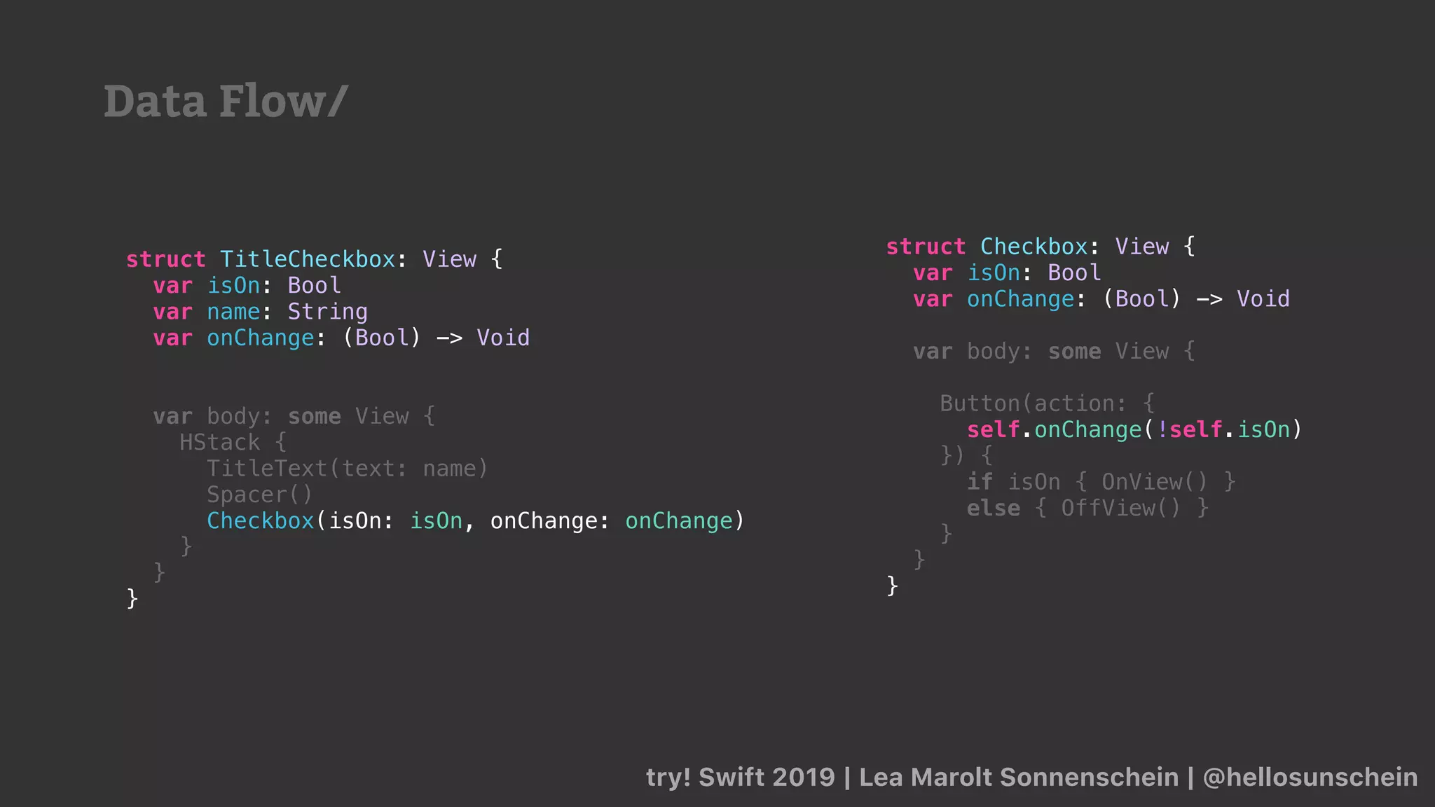 try! Swift 2019 | Lea Marolt Sonnenschein | @hellosunschein
struct Checkbox: View {
var isOn: Bool
var onChange: (Bool) -> Void
var body: some View {
Button(action: {
self.onChange(!self.isOn)
}) {
if isOn { OnView() }
else { OffView() }
}
}
}
struct TitleCheckbox: View {
var isOn: Bool
var name: String
var onChange: (Bool) -> Void
var body: some View {
HStack {
TitleText(text: name)
Spacer()
Checkbox(isOn: isOn, onChange: onChange)
}
}
}
Data Flow/
 