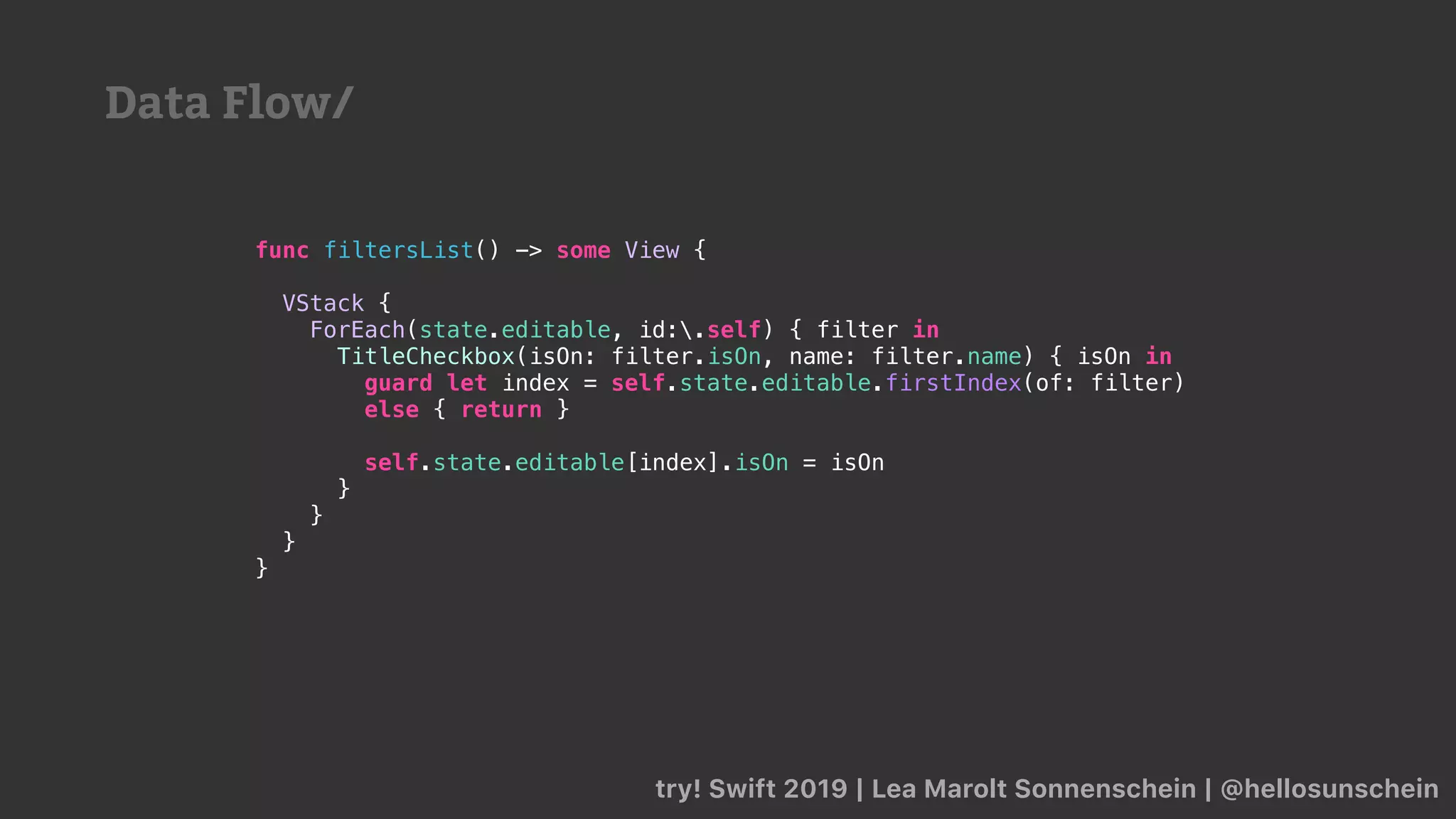 try! Swift 2019 | Lea Marolt Sonnenschein | @hellosunschein
func filtersList() -> some View {
VStack {
ForEach(state.editable, id:.self) { filter in
TitleCheckbox(isOn: filter.isOn, name: filter.name) { isOn in
guard let index = self.state.editable.firstIndex(of: filter)
else { return }
self.state.editable[index].isOn = isOn
}
}
}
}
Data Flow/
 
