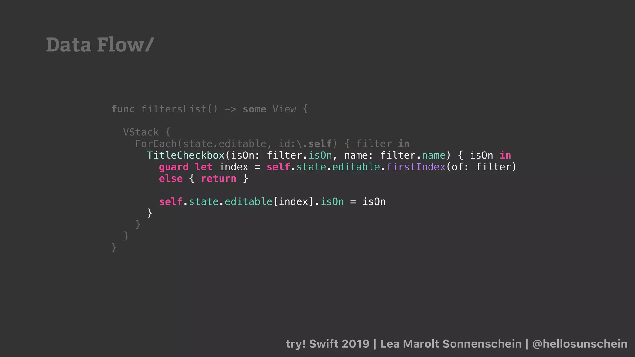 try! Swift 2019 | Lea Marolt Sonnenschein | @hellosunschein
func filtersList() -> some View {
VStack {
ForEach(state.editable, id:.self) { filter in
TitleCheckbox(isOn: filter.isOn, name: filter.name) { isOn in
guard let index = self.state.editable.firstIndex(of: filter)
else { return }
self.state.editable[index].isOn = isOn
}
}
}
}
Data Flow/
 