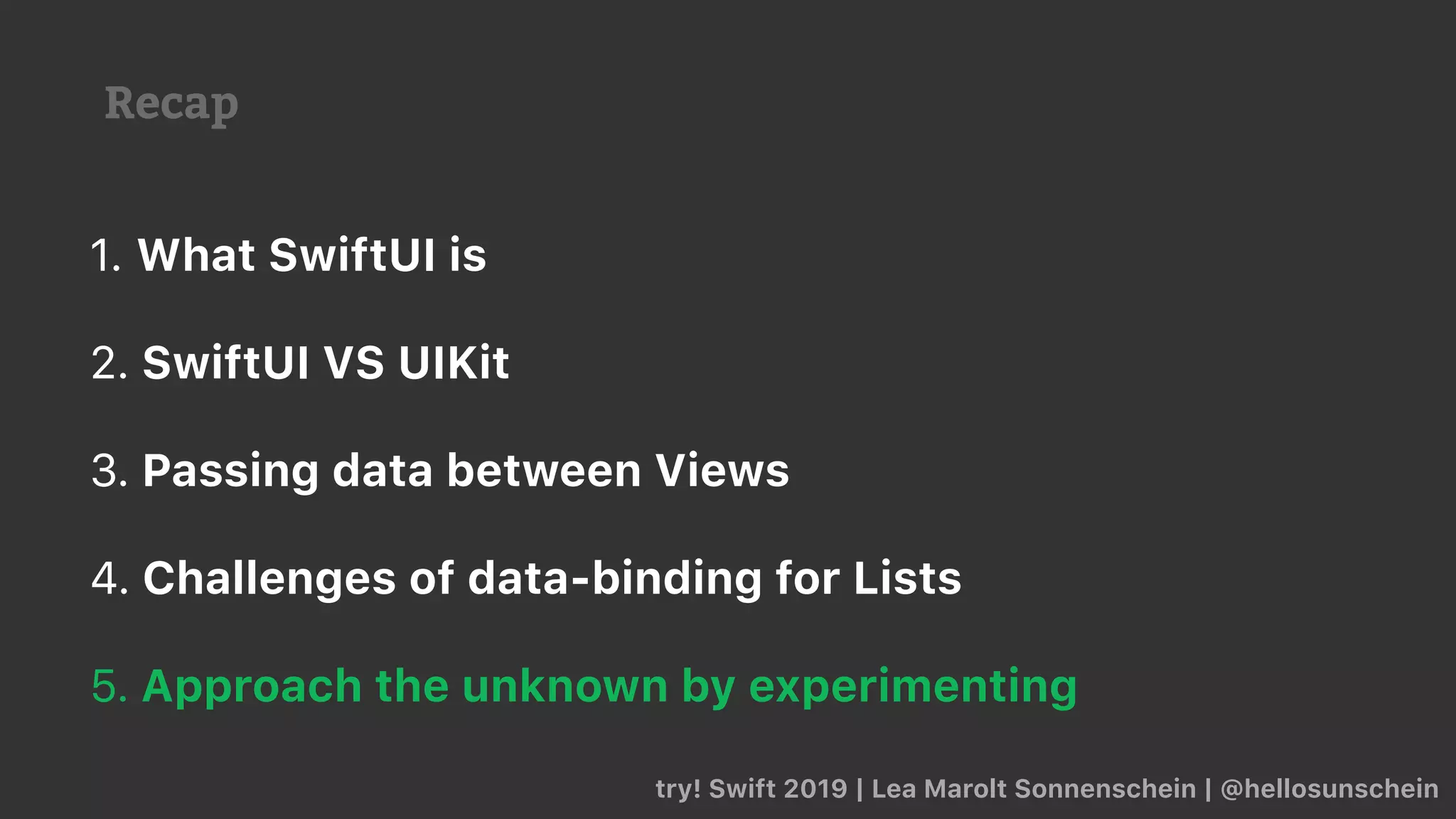 Recap
try! Swift 2019 | Lea Marolt Sonnenschein | @hellosunschein
1. What SwiftUI is
2. SwiftUI VS UIKit
3. Passing data between Views
4. Challenges of data-binding for Lists
5. Approach the unknown by experimenting
 