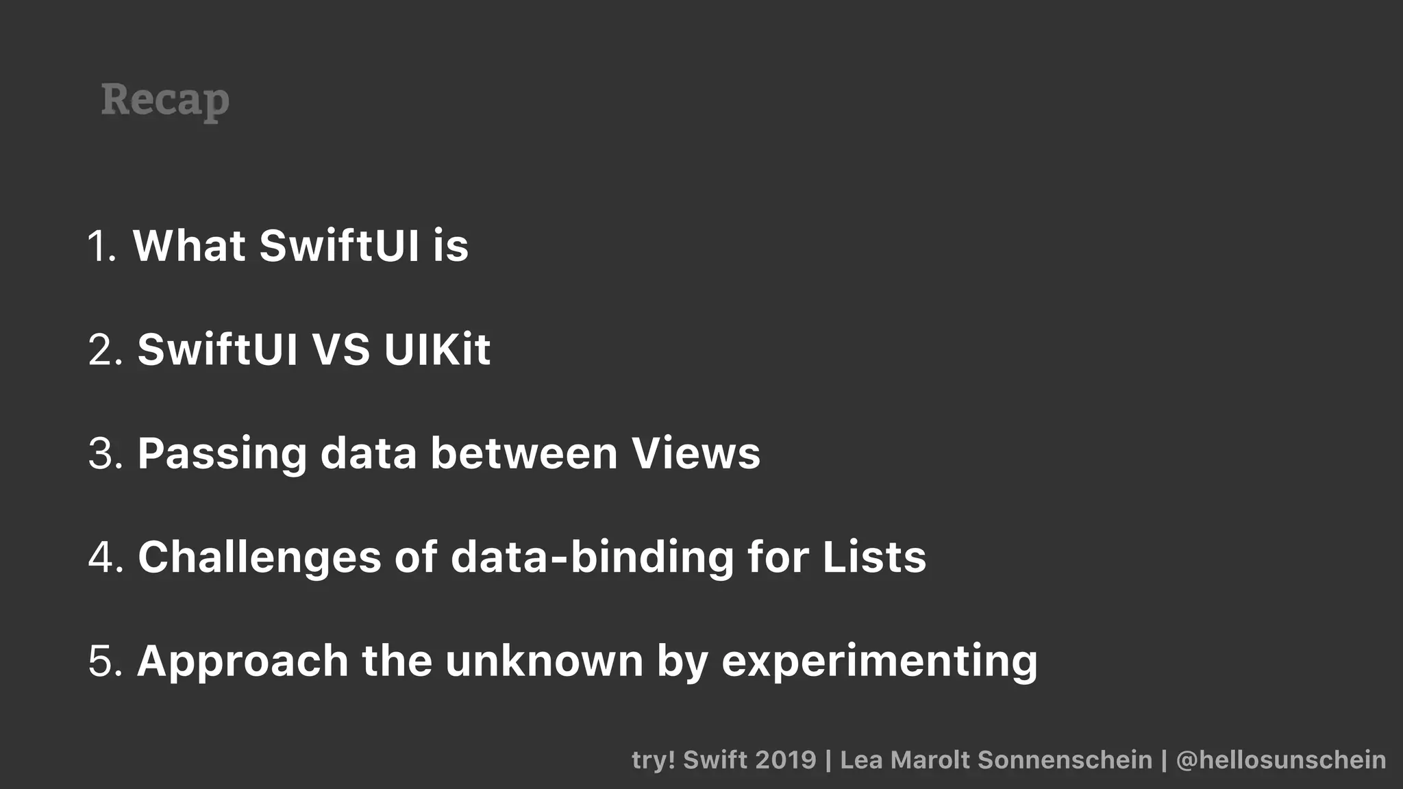 Recap
try! Swift 2019 | Lea Marolt Sonnenschein | @hellosunschein
1. What SwiftUI is
2. SwiftUI VS UIKit
3. Passing data between Views
4. Challenges of data-binding for Lists
5. Approach the unknown by experimenting
 