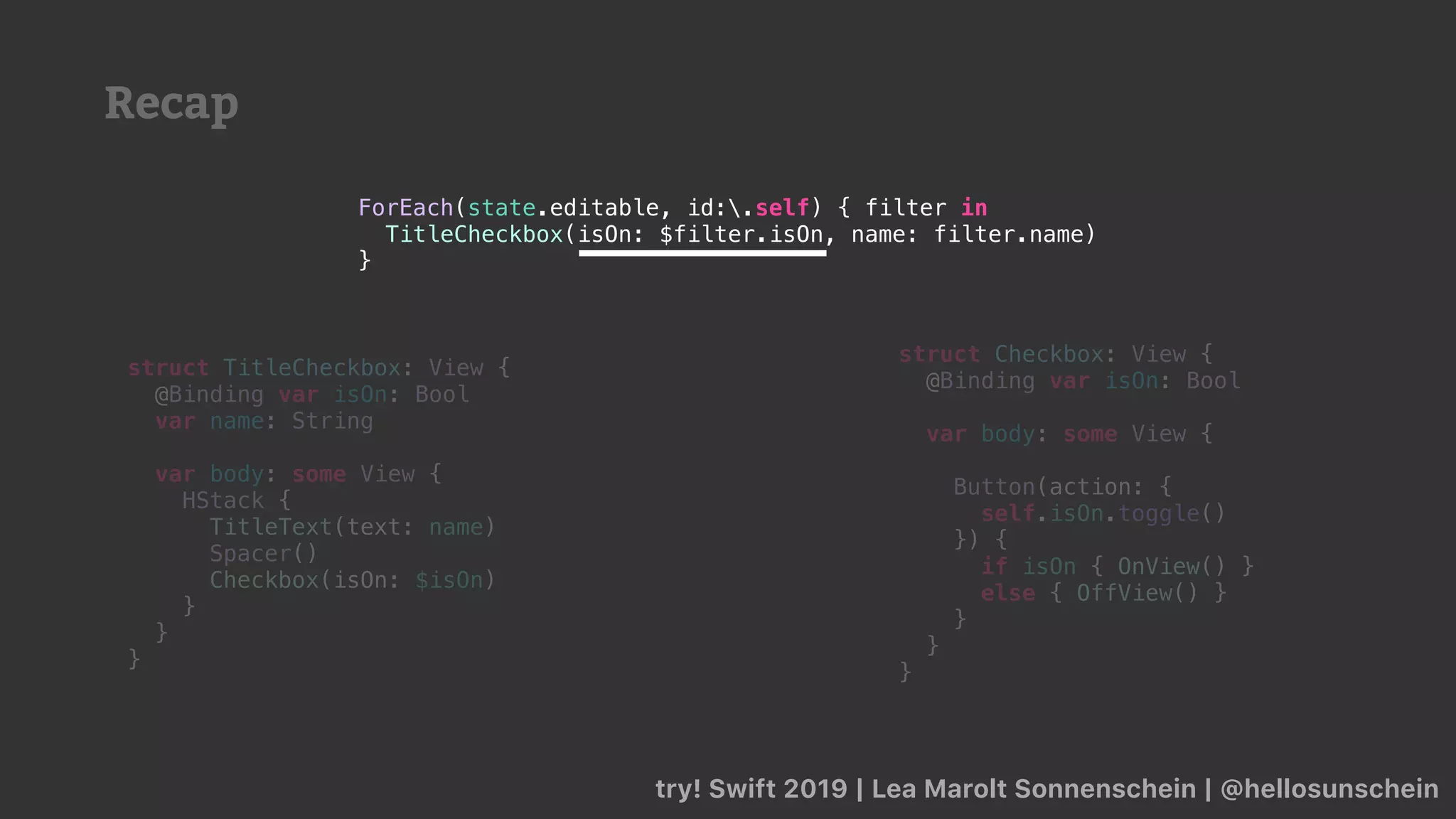 Recap
try! Swift 2019 | Lea Marolt Sonnenschein | @hellosunschein
ForEach(state.editable, id:.self) { filter in
TitleCheckbox(isOn: $filter.isOn, name: filter.name)
}
struct TitleCheckbox: View {
@Binding var isOn: Bool
var name: String
var body: some View {
HStack {
TitleText(text: name)
Spacer()
Checkbox(isOn: $isOn)
}
}
}
struct Checkbox: View {
@Binding var isOn: Bool
var body: some View {
Button(action: {
self.isOn.toggle()
}) {
if isOn { OnView() }
else { OffView() }
}
}
}
 