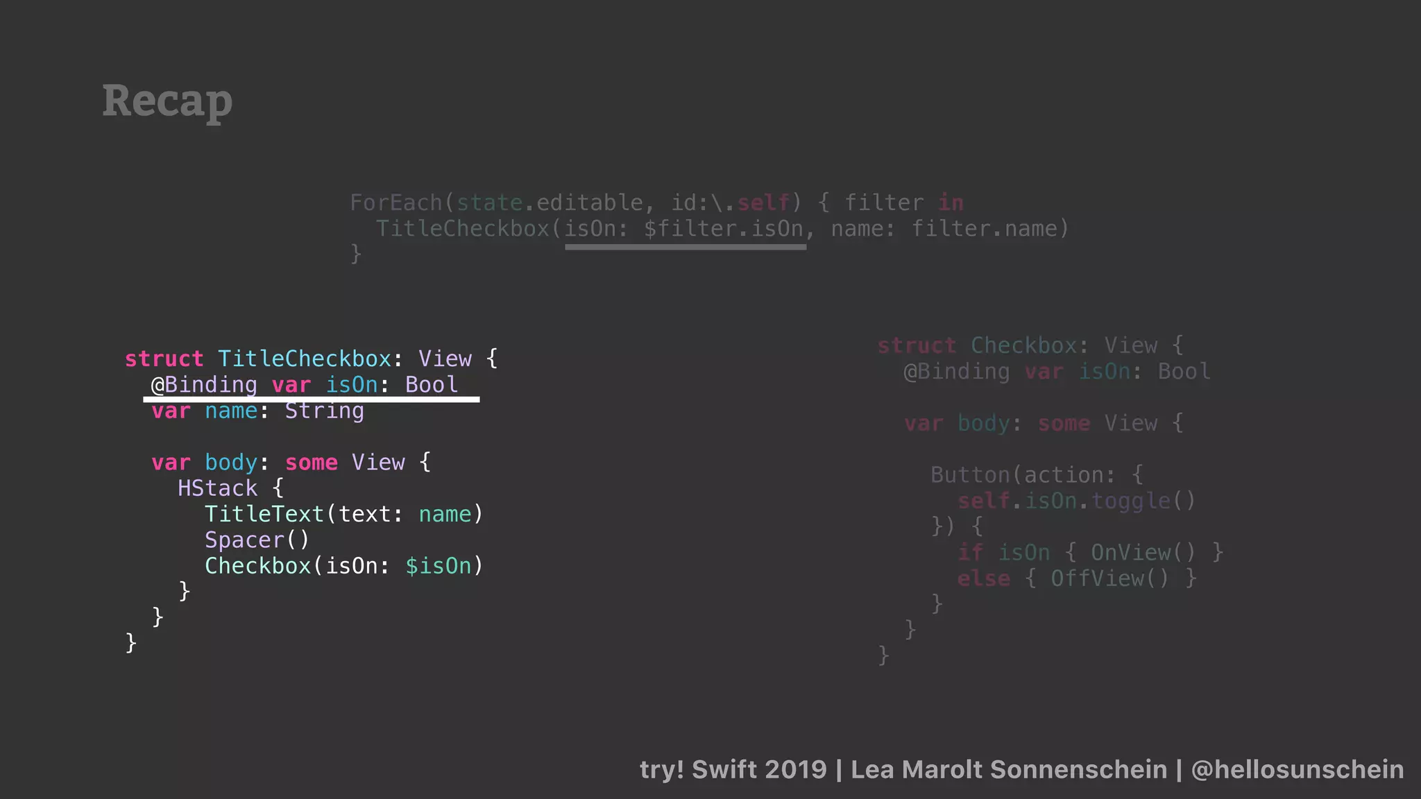 Recap
try! Swift 2019 | Lea Marolt Sonnenschein | @hellosunschein
ForEach(state.editable, id:.self) { filter in
TitleCheckbox(isOn: $filter.isOn, name: filter.name)
}
struct TitleCheckbox: View {
@Binding var isOn: Bool
var name: String
var body: some View {
HStack {
TitleText(text: name)
Spacer()
Checkbox(isOn: $isOn)
}
}
}
struct Checkbox: View {
@Binding var isOn: Bool
var body: some View {
Button(action: {
self.isOn.toggle()
}) {
if isOn { OnView() }
else { OffView() }
}
}
}
 