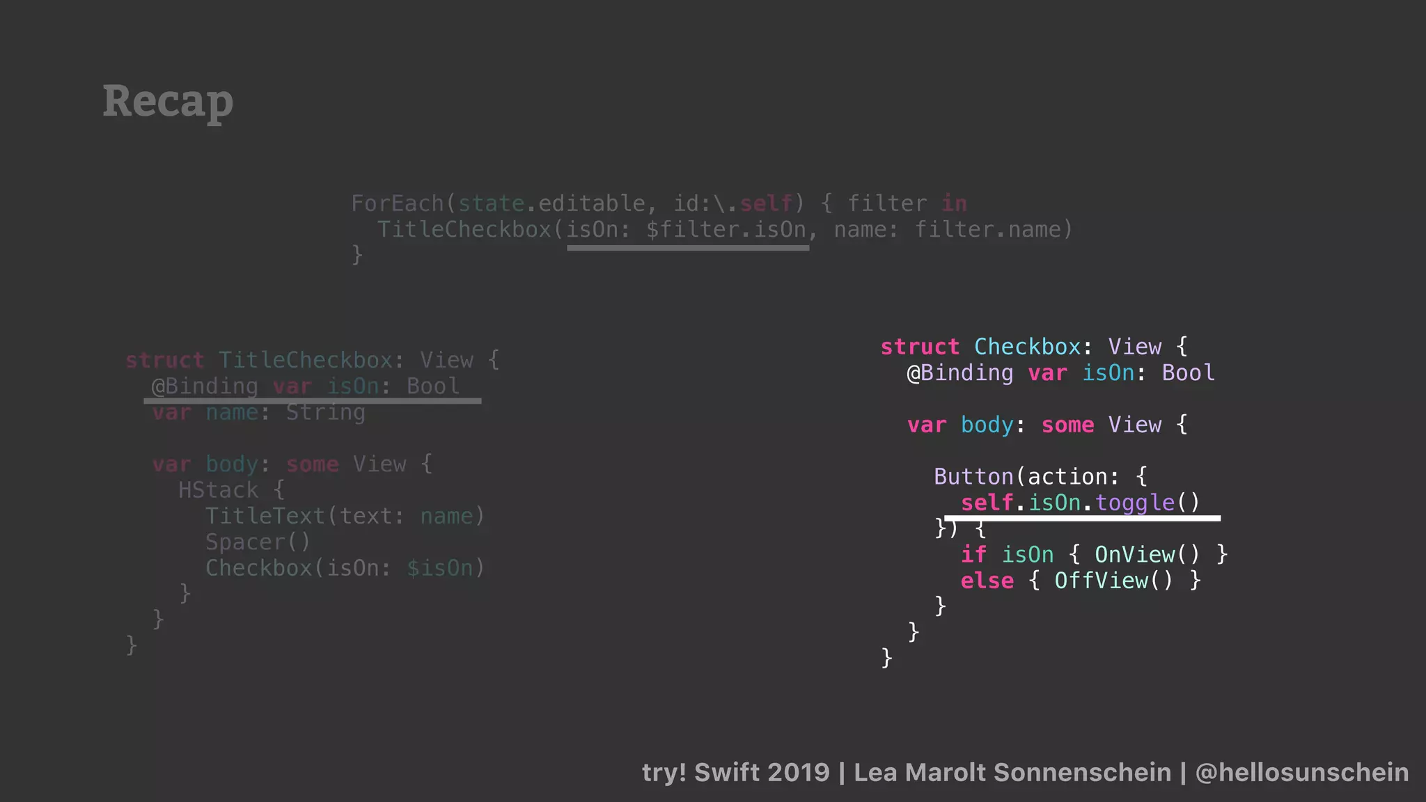 Recap
try! Swift 2019 | Lea Marolt Sonnenschein | @hellosunschein
ForEach(state.editable, id:.self) { filter in
TitleCheckbox(isOn: $filter.isOn, name: filter.name)
}
struct TitleCheckbox: View {
@Binding var isOn: Bool
var name: String
var body: some View {
HStack {
TitleText(text: name)
Spacer()
Checkbox(isOn: $isOn)
}
}
}
struct Checkbox: View {
@Binding var isOn: Bool
var body: some View {
Button(action: {
self.isOn.toggle()
}) {
if isOn { OnView() }
else { OffView() }
}
}
}
 