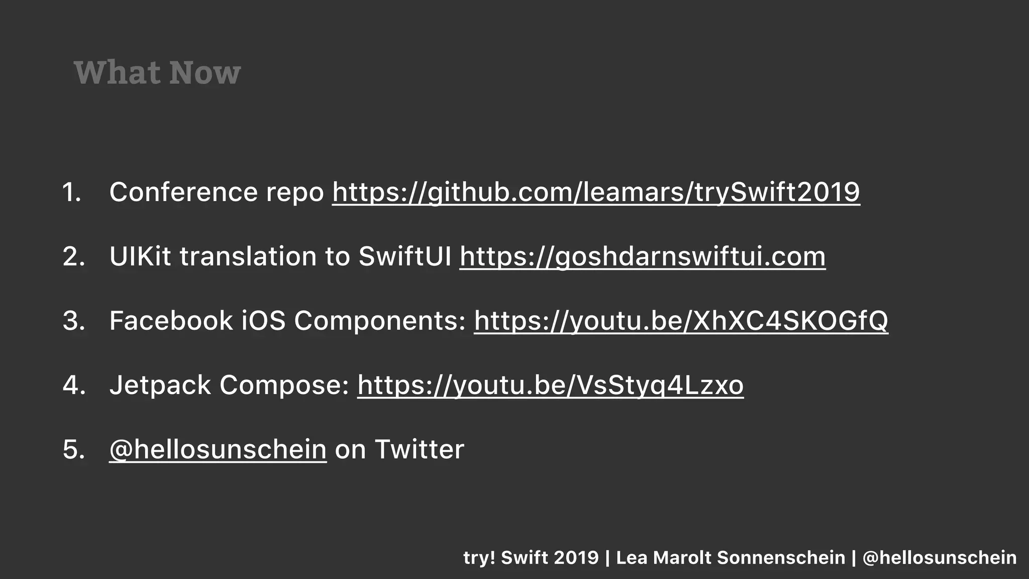 1. Conference repo https://github.com/leamars/trySwift2019
2. UIKit translation to SwiftUI https://goshdarnswiftui.com
3. Facebook iOS Components: https://youtu.be/XhXC4SKOGfQ
4. Jetpack Compose: https://youtu.be/VsStyq4Lzxo
5. @hellosunschein on Twitter
try! Swift 2019 | Lea Marolt Sonnenschein | @hellosunschein
What Now
 