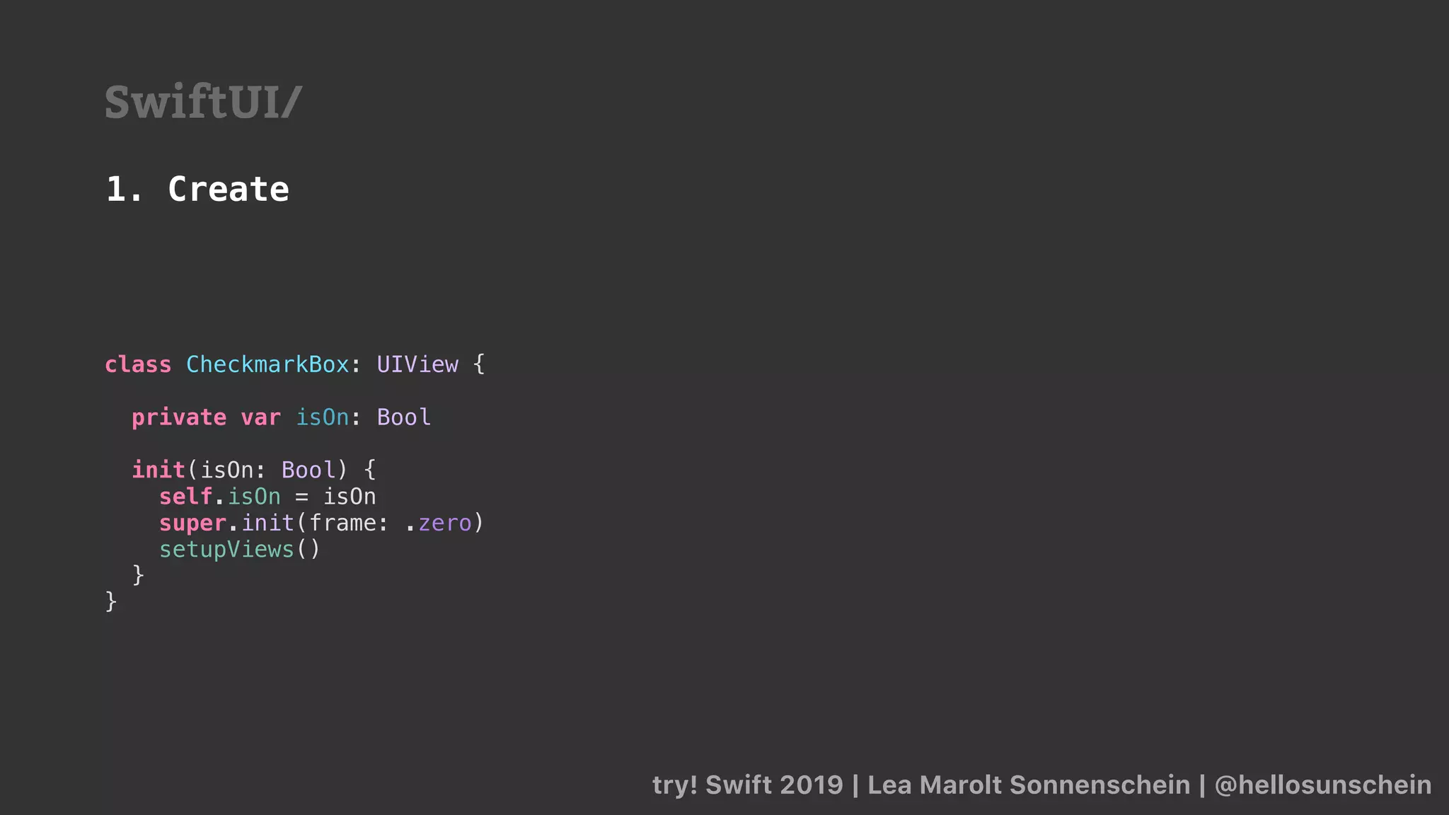 try! Swift 2019 | Lea Marolt Sonnenschein | @hellosunschein
SwiftUI/
class CheckmarkBox: UIView {
private var isOn: Bool
init(isOn: Bool) {
self.isOn = isOn
super.init(frame: .zero)
setupViews()
}
}
1. Create
 
