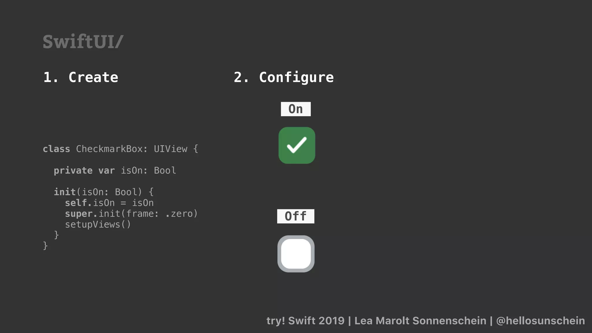 try! Swift 2019 | Lea Marolt Sonnenschein | @hellosunschein
Off
On
class CheckmarkBox: UIView {
private var isOn: Bool
init(isOn: Bool) {
self.isOn = isOn
super.init(frame: .zero)
setupViews()
}
}
1. Create 2. Configure
SwiftUI/
 