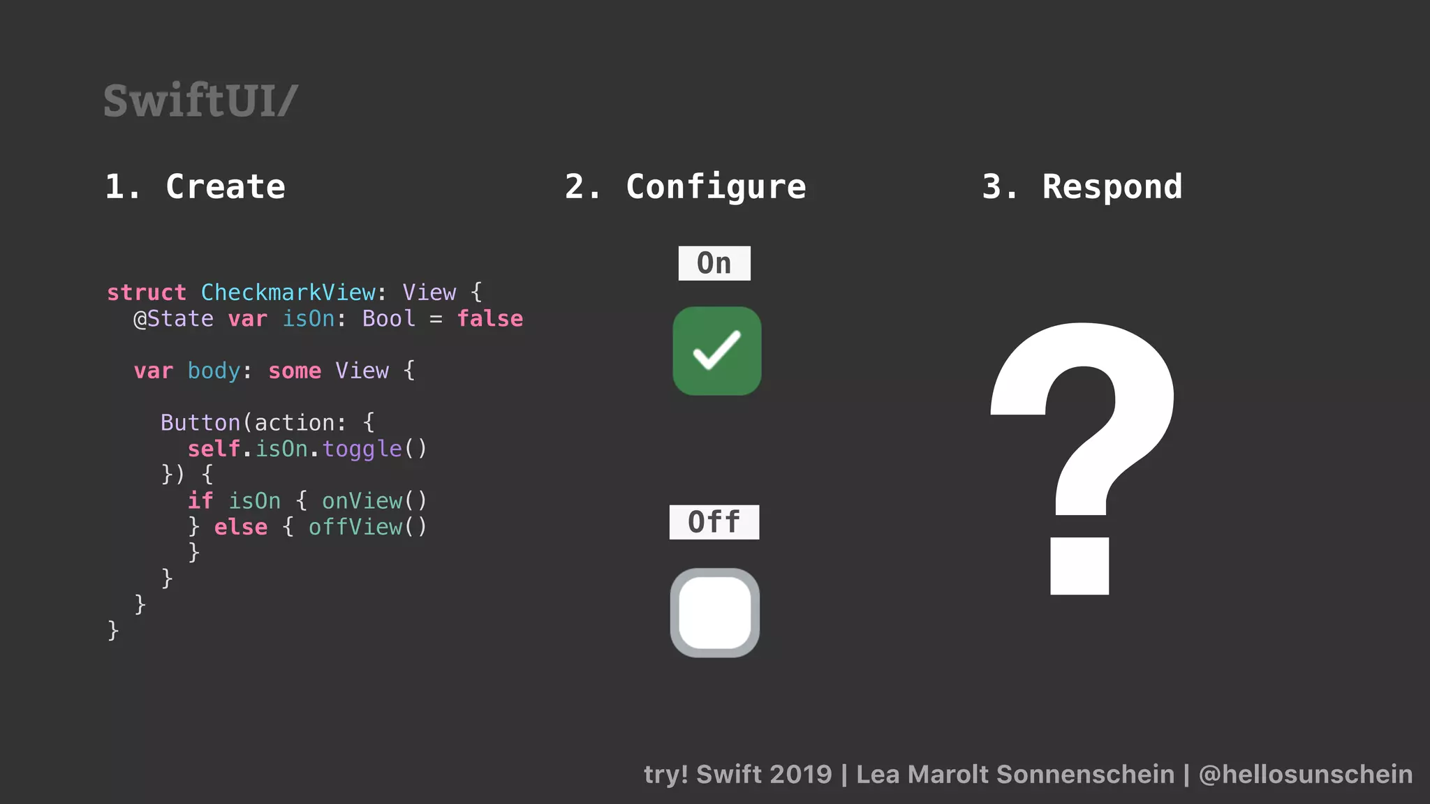 try! Swift 2019 | Lea Marolt Sonnenschein | @hellosunschein
1. Create 2. Configure 3. Respond
SwiftUI/
struct CheckmarkView: View {
@State var isOn: Bool = false
var body: some View {
Button(action: {
self.isOn.toggle()
}) {
if isOn { onView()
} else { offView()
}
}
}
}
?Off
On
 