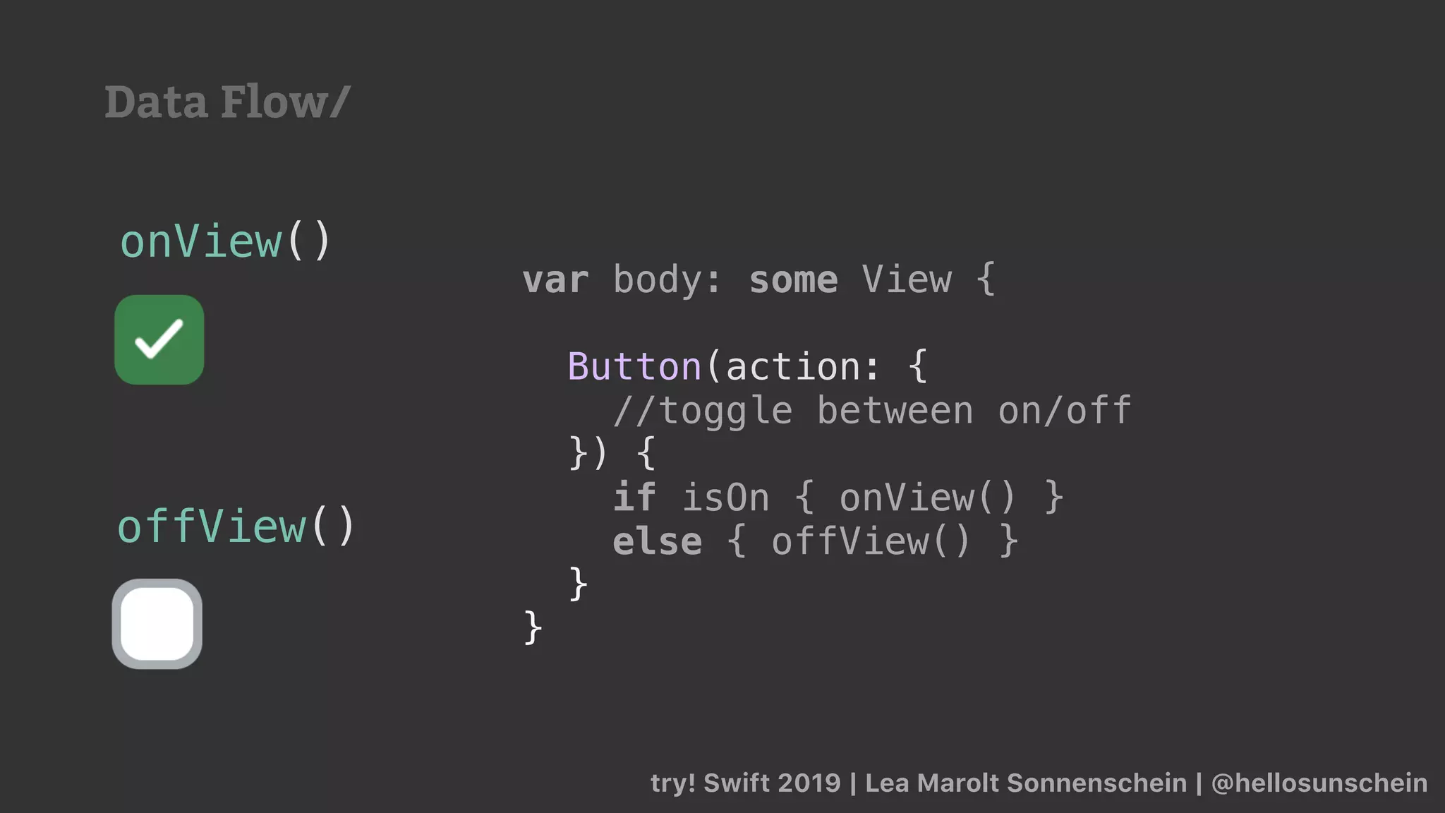 try! Swift 2019 | Lea Marolt Sonnenschein | @hellosunschein
var body: some View {
if isOn { onView() }
else { offView() }
}
}
onView()
offView()
var body: some View {
Button(action: {
//toggle between on/off
}) {
if isOn { onView() }
else { offView() }
}
}
Data Flow/
 