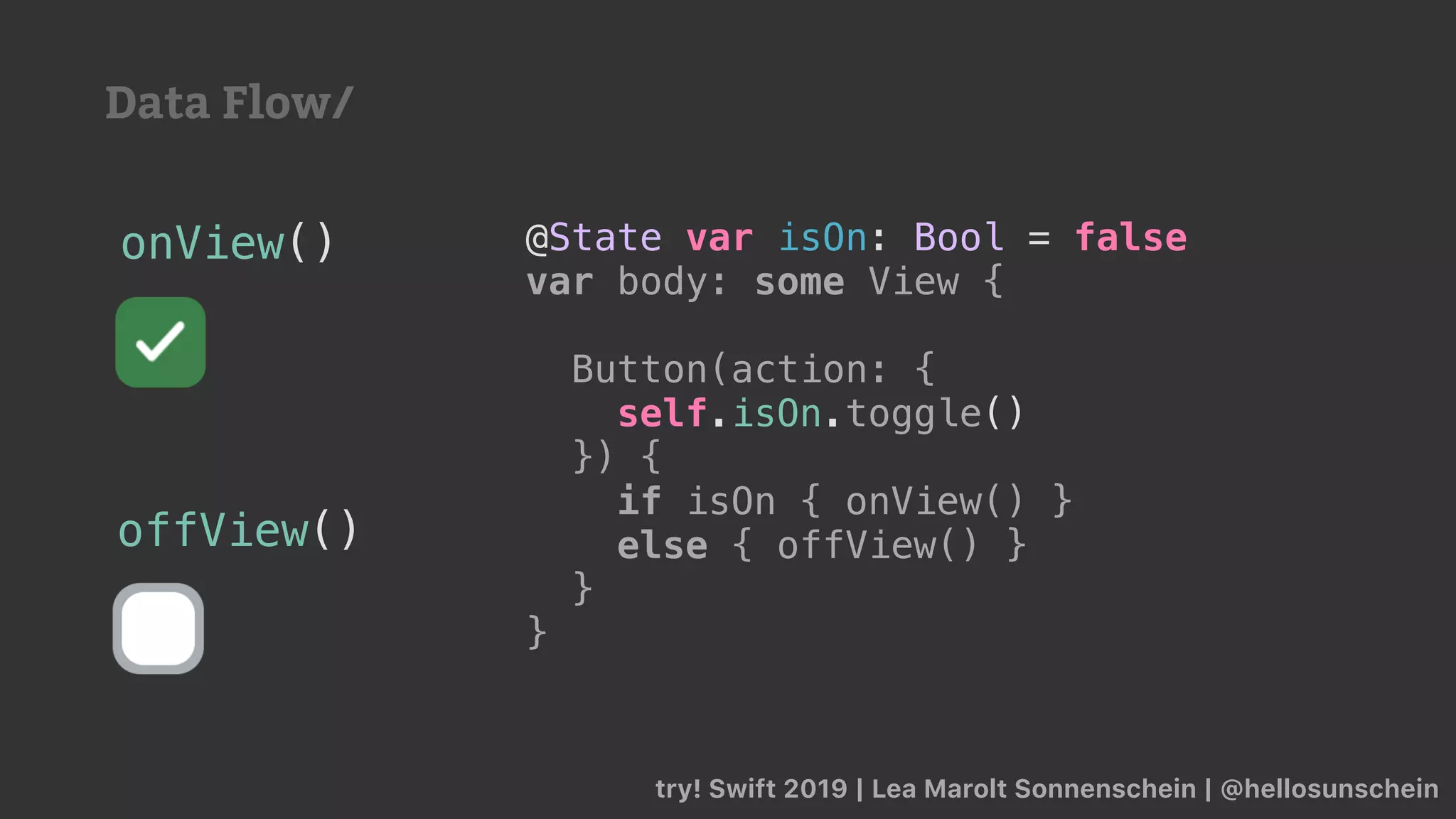 try! Swift 2019 | Lea Marolt Sonnenschein | @hellosunschein
@State var isOn: Bool = false
var body: some View {
Button(action: {
self.isOn.toggle()
}) {
if isOn { onView() }
else { offView() }
}
}
onView()
offView()
Data Flow/
 