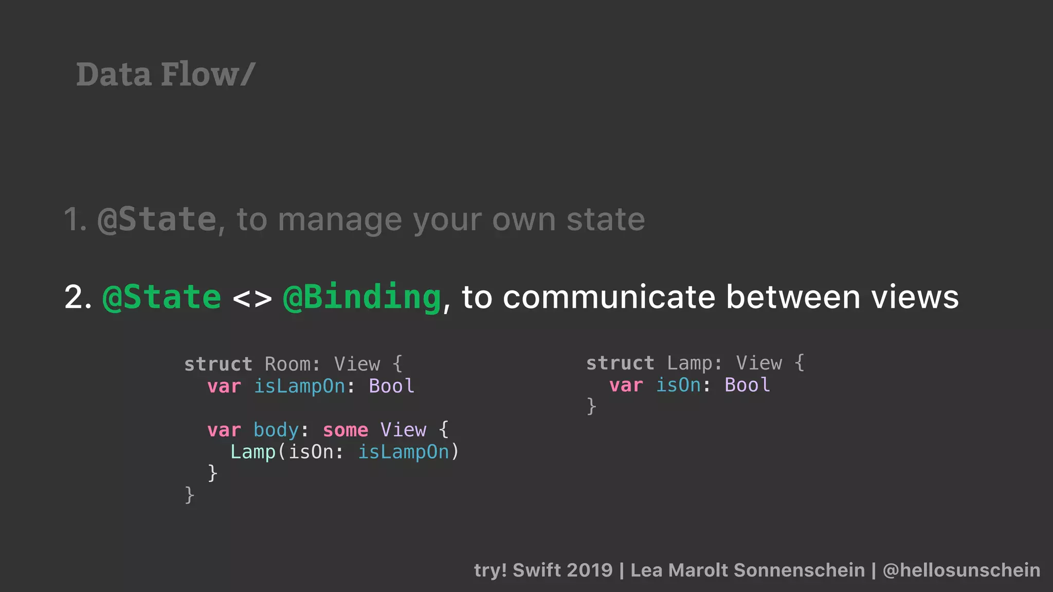 try! Swift 2019 | Lea Marolt Sonnenschein | @hellosunschein
1. @State, to manage your own state
2. @State <> @Binding, to communicate between views
struct Lamp: View {
var isOn: Bool
}
struct Room: View {
var isLampOn: Bool
var body: some View {
Lamp(isOn: isLampOn)
}
}
Data Flow/
 