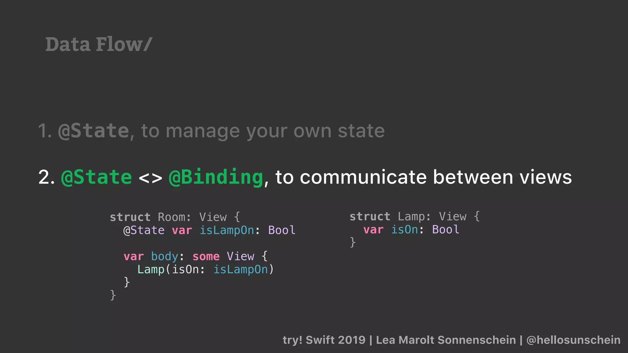 try! Swift 2019 | Lea Marolt Sonnenschein | @hellosunschein
1. @State, to manage your own state
2. @State <> @Binding, to communicate between views
struct Lamp: View {
var isOn: Bool
}
struct Room: View {
@State var isLampOn: Bool
var body: some View {
Lamp(isOn: isLampOn)
}
}
Data Flow/
 