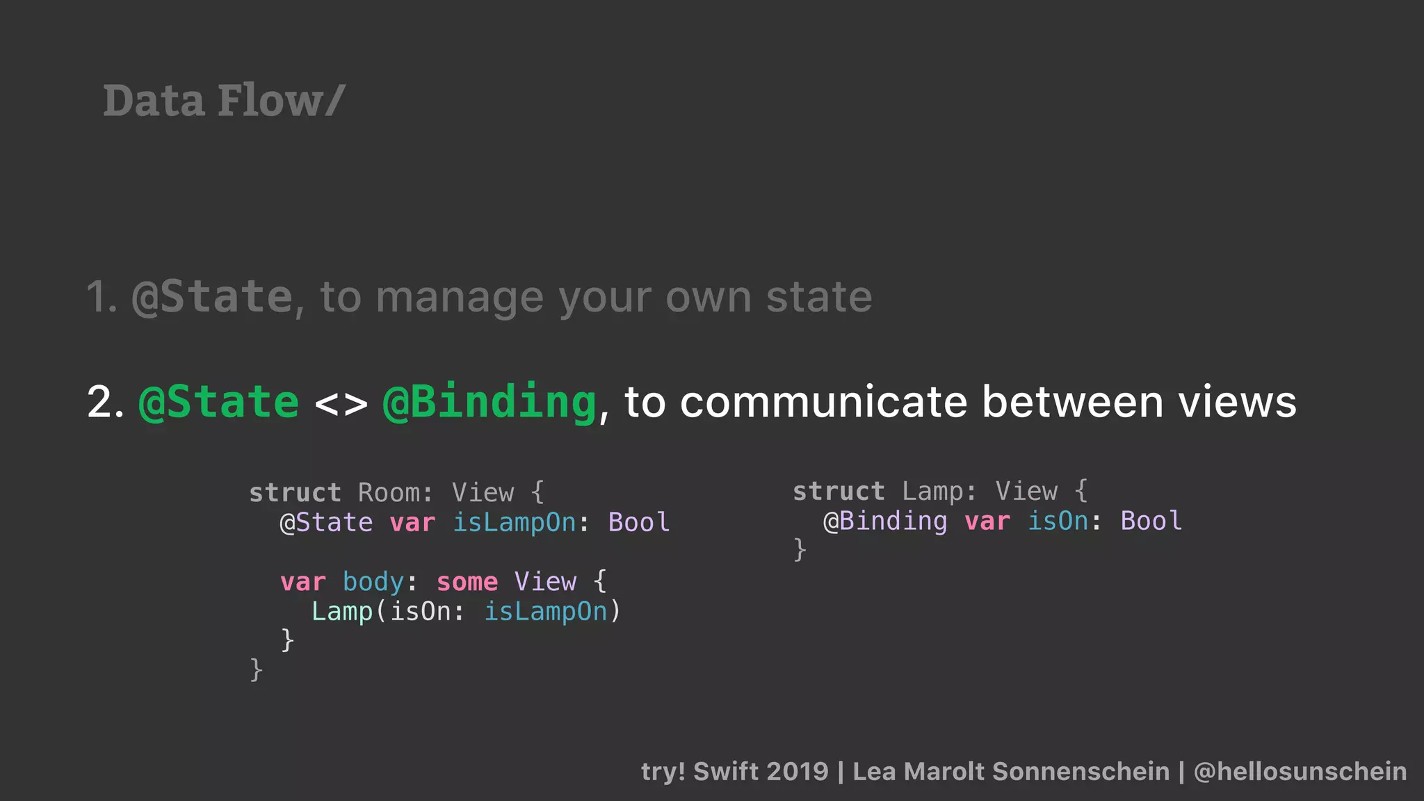 try! Swift 2019 | Lea Marolt Sonnenschein | @hellosunschein
1. @State, to manage your own state
2. @State <> @Binding, to communicate between views
struct Lamp: View {
@Binding var isOn: Bool
}
struct Room: View {
@State var isLampOn: Bool
var body: some View {
Lamp(isOn: isLampOn)
}
}
Data Flow/
 