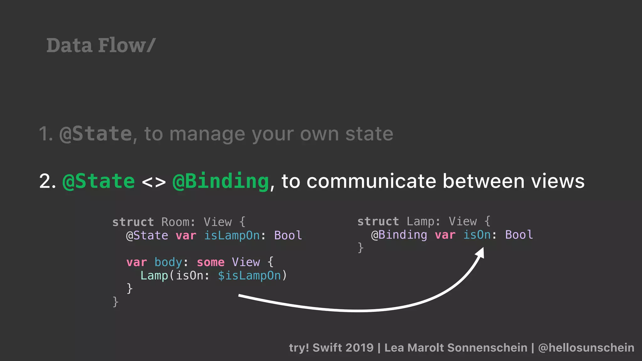 try! Swift 2019 | Lea Marolt Sonnenschein | @hellosunschein
1. @State, to manage your own state
2. @State <> @Binding, to communicate between views
struct Lamp: View {
@Binding var isOn: Bool
}
struct Room: View {
@State var isLampOn: Bool
var body: some View {
Lamp(isOn: $isLampOn)
}
}
Data Flow/
 