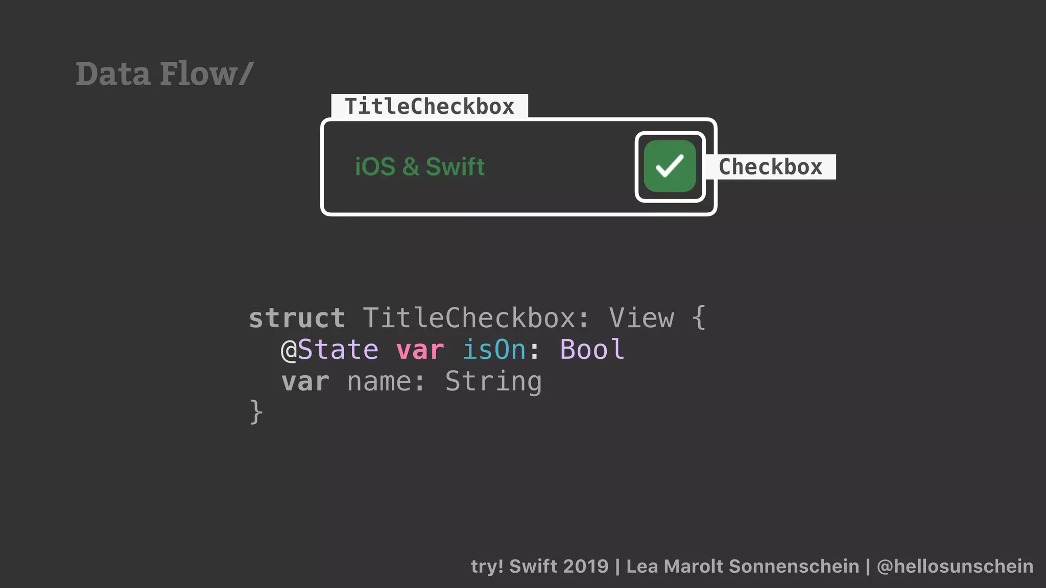 try! Swift 2019 | Lea Marolt Sonnenschein | @hellosunschein
TitleCheckbox
Checkbox
struct TitleCheckbox: View {
@State var isOn: Bool
var name: String
}
Data Flow/
 