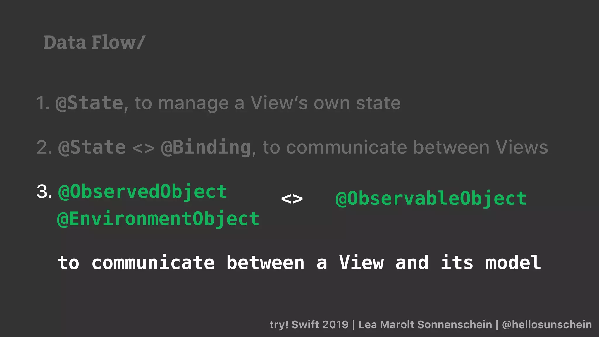 try! Swift 2019 | Lea Marolt Sonnenschein | @hellosunschein
1. @State, to manage a View’s own state
2. @State <> @Binding, to communicate between Views
3. @ObservedObject
@EnvironmentObject
to communicate between a View and its model
<> @ObservableObject
Data Flow/
 