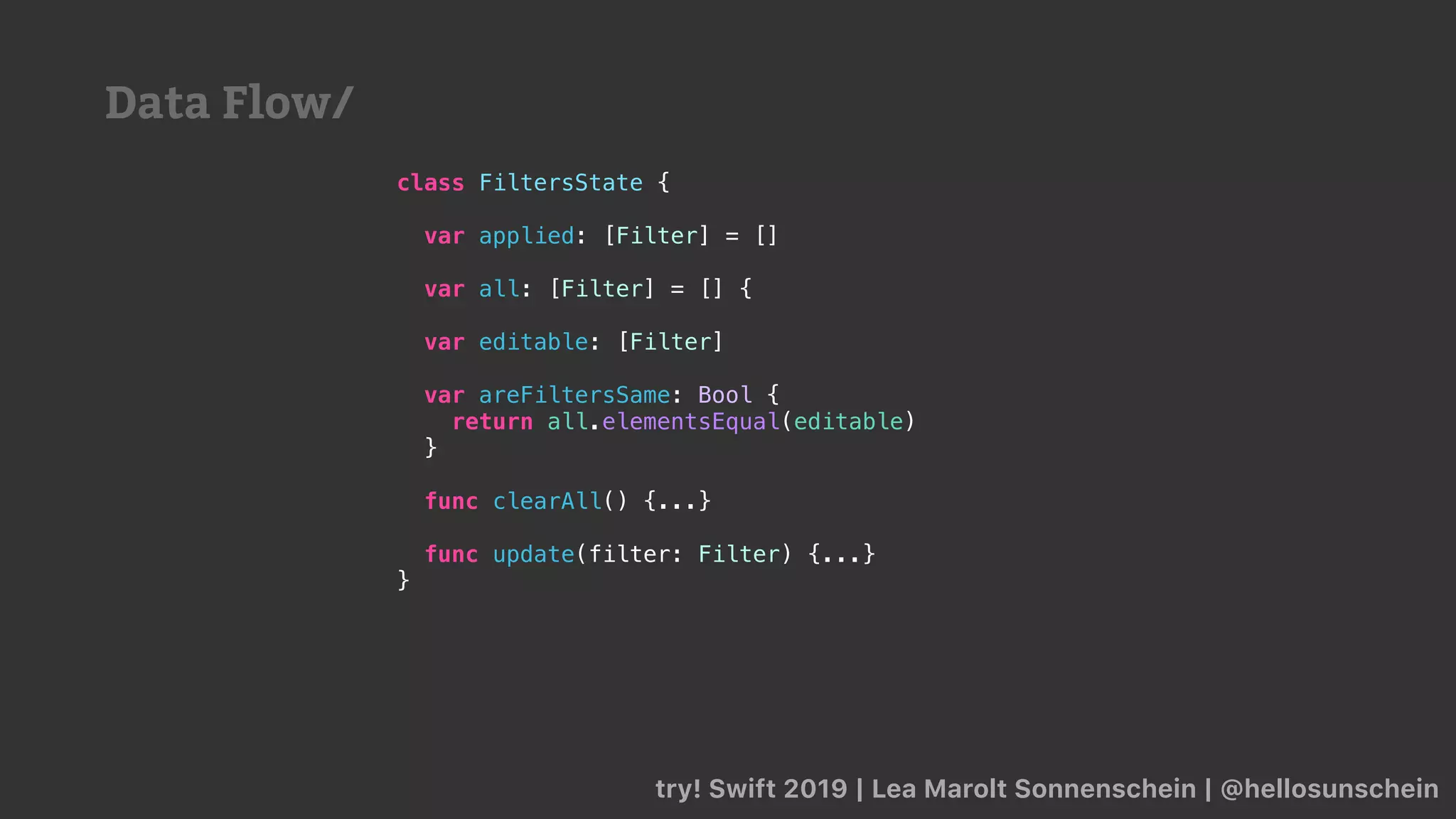 try! Swift 2019 | Lea Marolt Sonnenschein | @hellosunschein
class FiltersState {
var applied: [Filter] = []
var all: [Filter] = [] {
var editable: [Filter]
var areFiltersSame: Bool {
return all.elementsEqual(editable)
}
func clearAll() {...}
func update(filter: Filter) {...}
}
Data Flow/
 