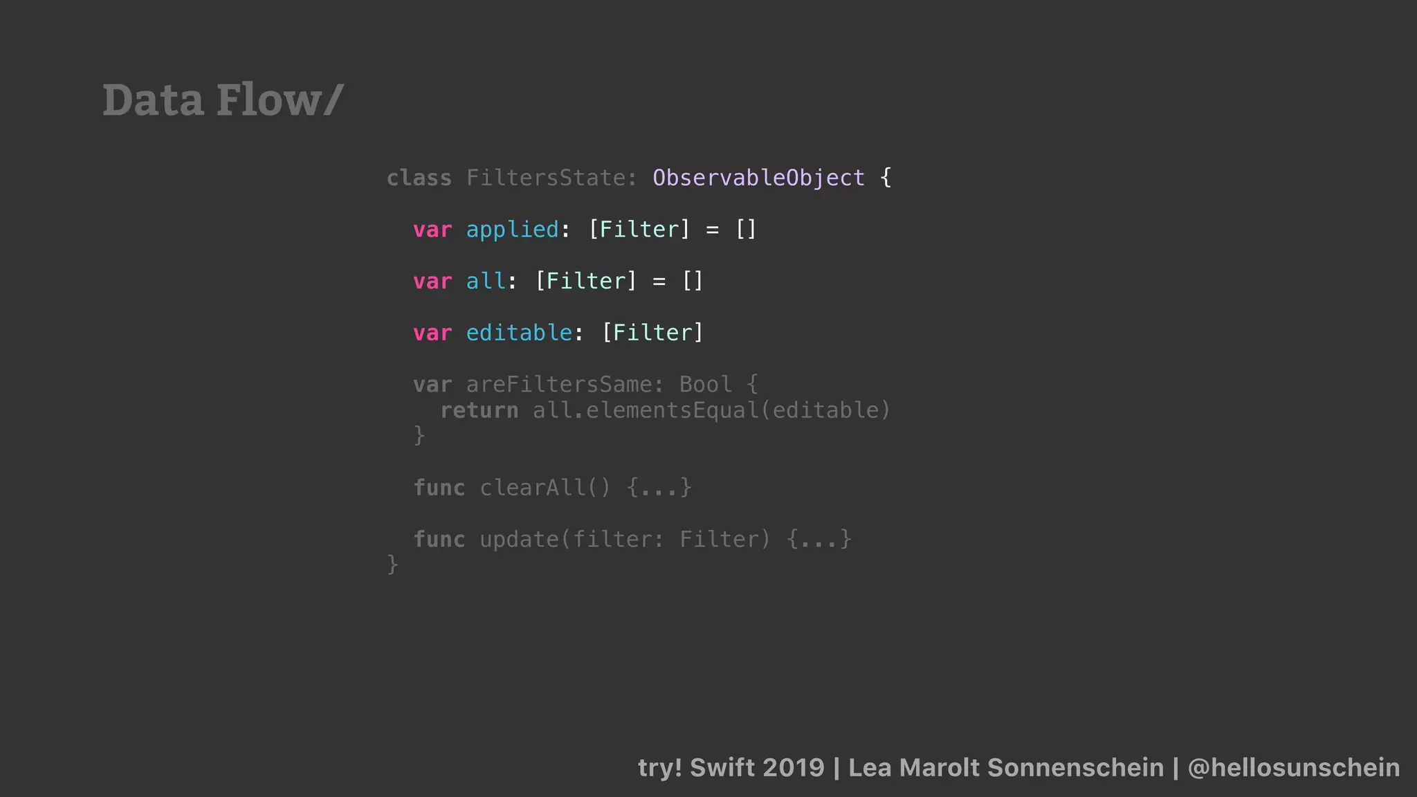 try! Swift 2019 | Lea Marolt Sonnenschein | @hellosunschein
class FiltersState: ObservableObject {
var applied: [Filter] = []
var all: [Filter] = []
var editable: [Filter]
var areFiltersSame: Bool {
return all.elementsEqual(editable)
}
func clearAll() {...}
func update(filter: Filter) {...}
}
Data Flow/
 