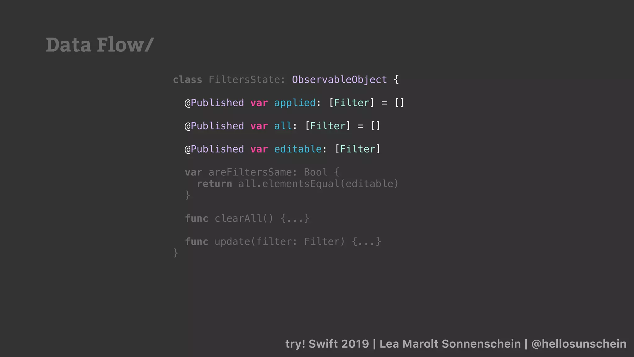 try! Swift 2019 | Lea Marolt Sonnenschein | @hellosunschein
class FiltersState: ObservableObject {
@Published var applied: [Filter] = []
@Published var all: [Filter] = []
@Published var editable: [Filter]
var areFiltersSame: Bool {
return all.elementsEqual(editable)
}
func clearAll() {...}
func update(filter: Filter) {...}
}
Data Flow/
 