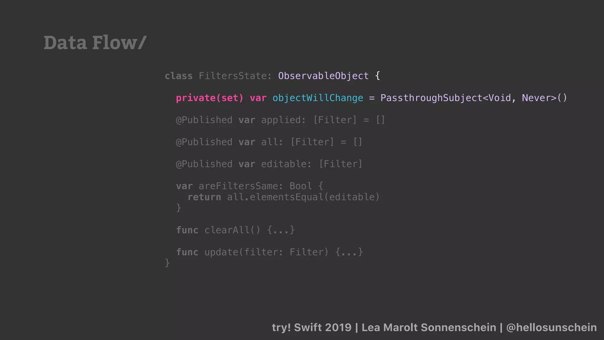 try! Swift 2019 | Lea Marolt Sonnenschein | @hellosunschein
class FiltersState: ObservableObject {
private(set) var objectWillChange = PassthroughSubject<Void, Never>()
@Published var applied: [Filter] = []
@Published var all: [Filter] = []
@Published var editable: [Filter]
var areFiltersSame: Bool {
return all.elementsEqual(editable)
}
func clearAll() {...}
func update(filter: Filter) {...}
}
Data Flow/
 
