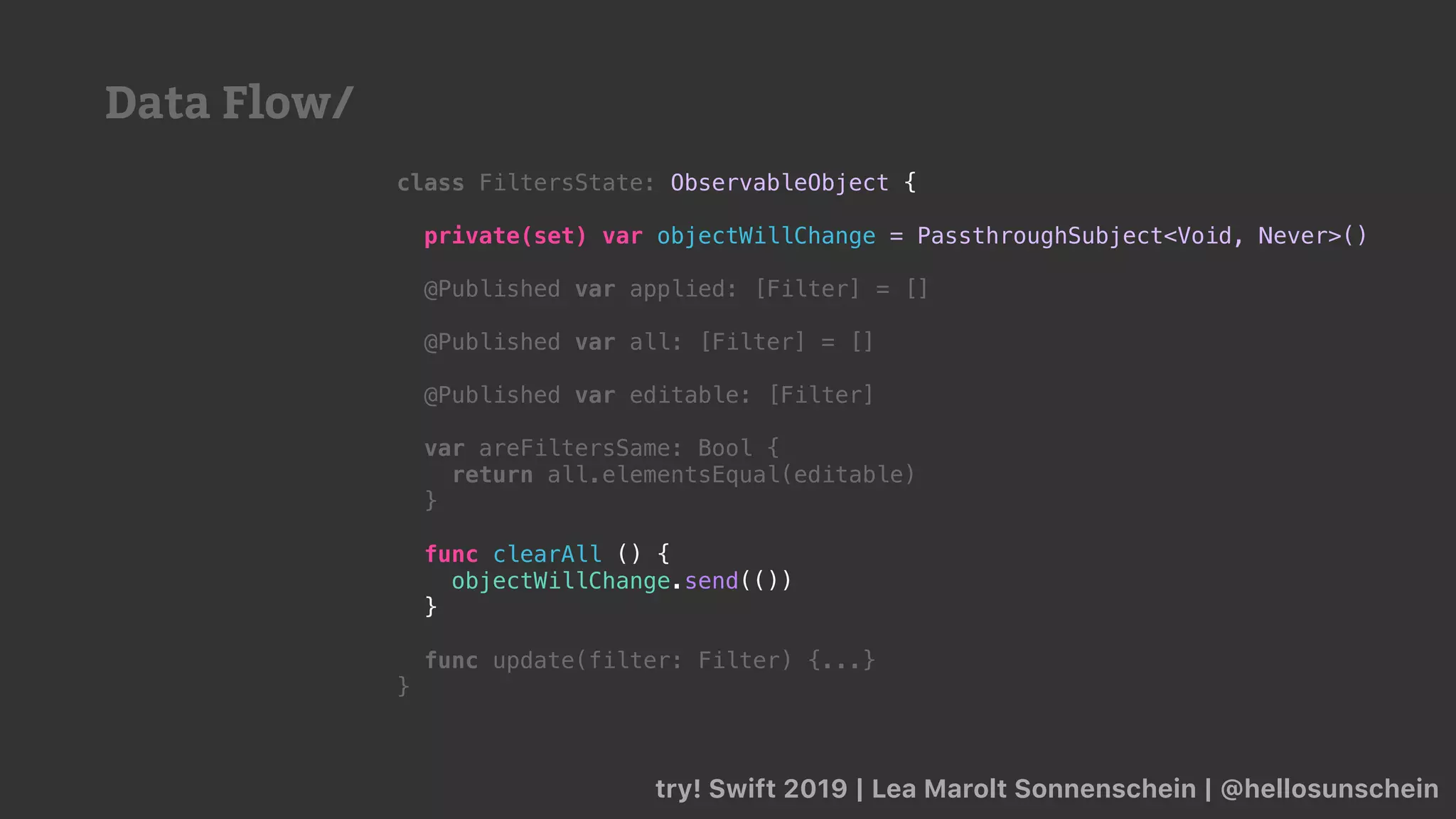 try! Swift 2019 | Lea Marolt Sonnenschein | @hellosunschein
class FiltersState: ObservableObject {
private(set) var objectWillChange = PassthroughSubject<Void, Never>()
@Published var applied: [Filter] = []
@Published var all: [Filter] = []
@Published var editable: [Filter]
var areFiltersSame: Bool {
return all.elementsEqual(editable)
}
func clearAll () {
objectWillChange.send(())
}
func update(filter: Filter) {...}
}
Data Flow/
 