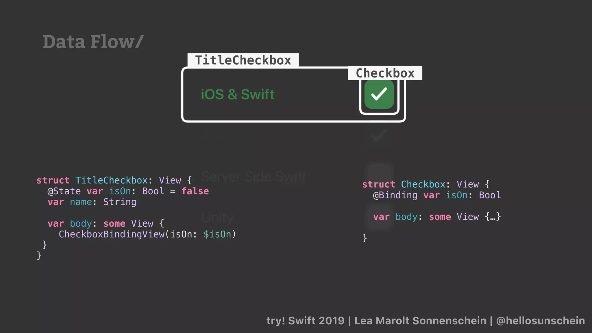 try! Swift 2019 | Lea Marolt Sonnenschein | @hellosunschein
TitleCheckbox
struct TitleCheckbox: View {
@State var isOn: Bool = false
var name: String
var body: some View {
CheckboxBindingView(isOn: $isOn)
}
}
struct Checkbox: View {
@Binding var isOn: Bool
var body: some View {…}
}
Checkbox
Data Flow/
 