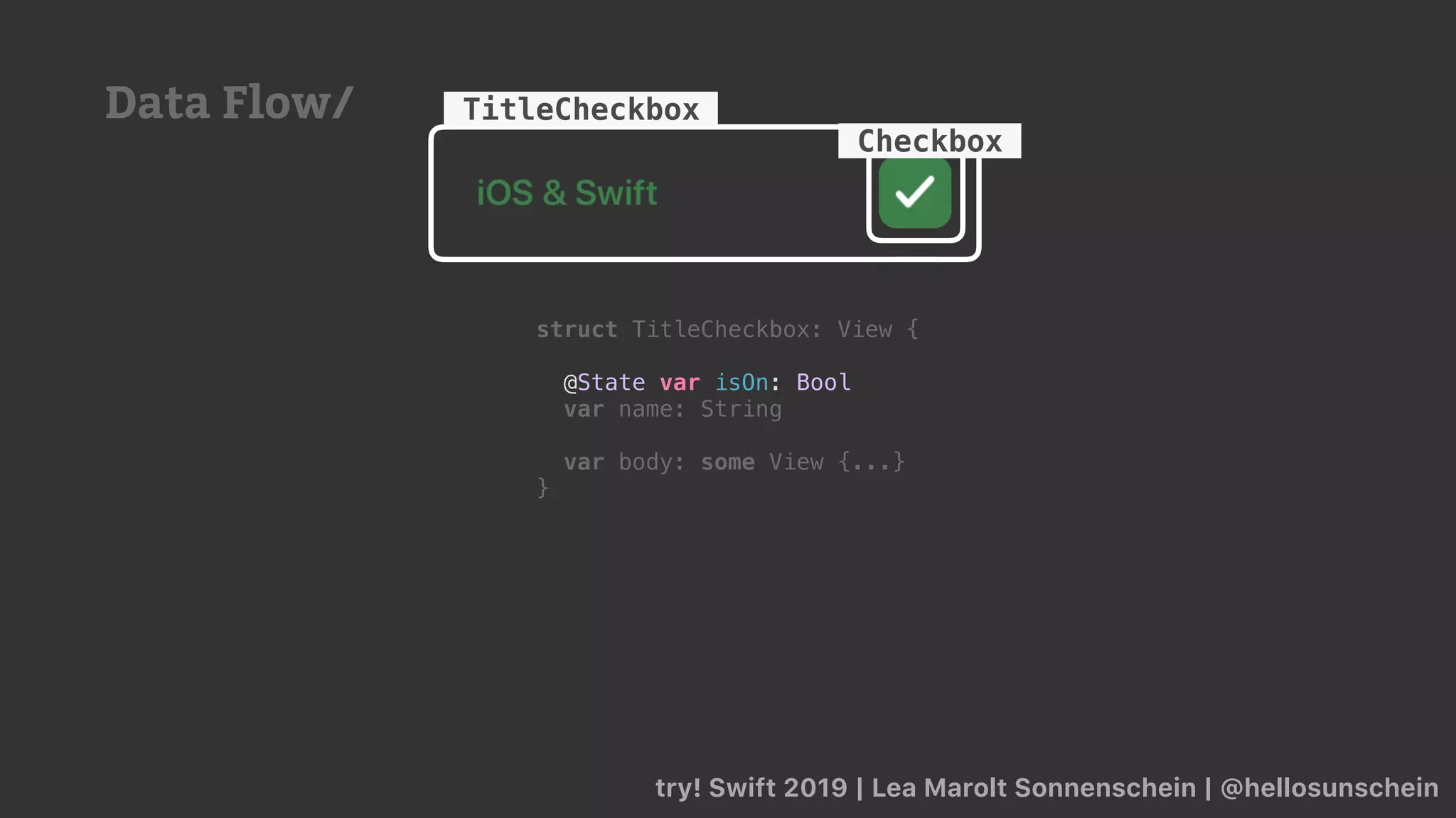 try! Swift 2019 | Lea Marolt Sonnenschein | @hellosunschein
TitleCheckbox
Checkbox
Data Flow/
struct TitleCheckbox: View {
@State var isOn: Bool
var name: String
var body: some View {...}
}
 