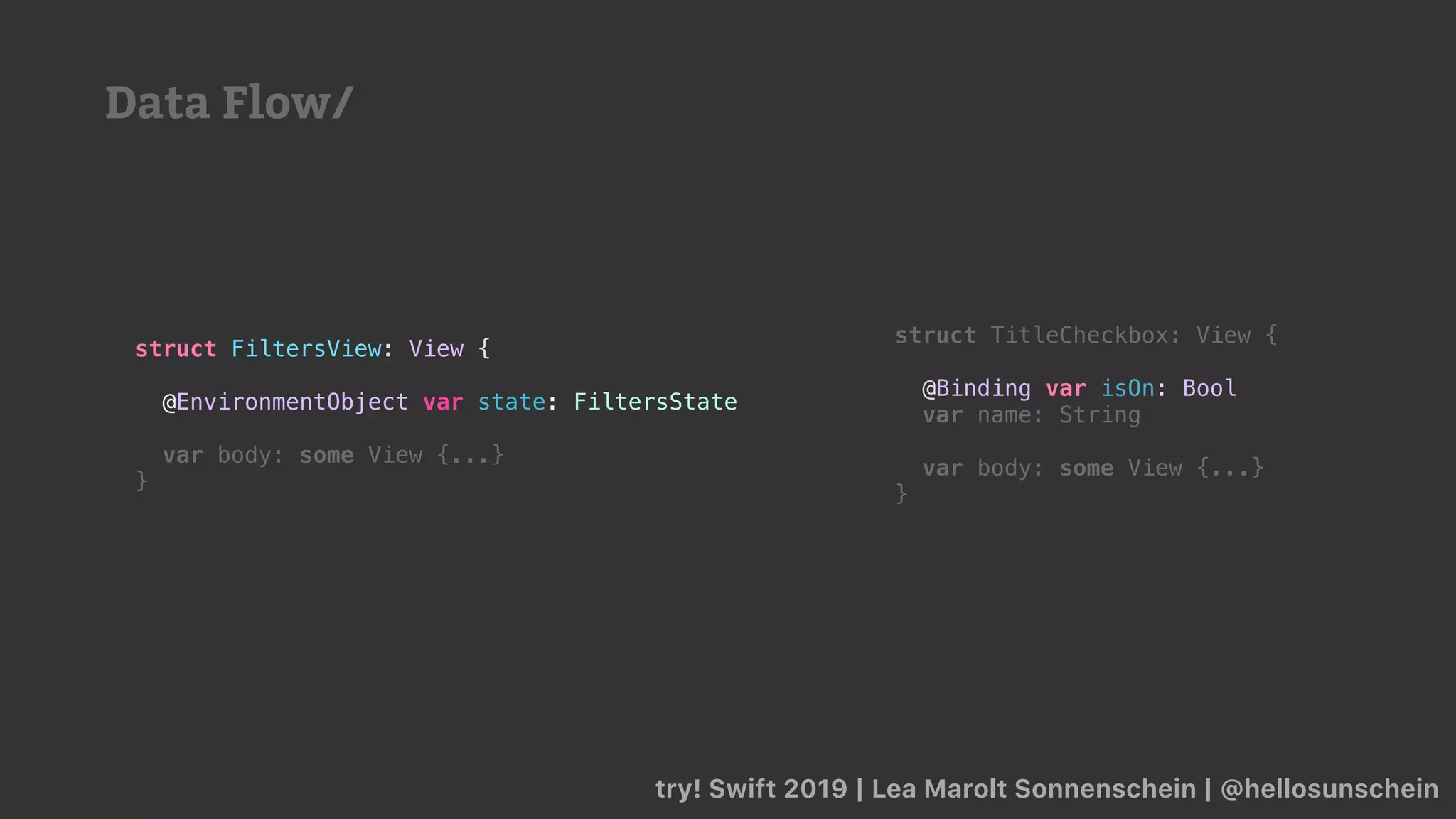struct TitleCheckbox: View {
@Binding var isOn: Bool
var name: String
var body: some View {...}
}
try! Swift 2019 | Lea Marolt Sonnenschein | @hellosunschein
struct FiltersView: View {
@EnvironmentObject var state: FiltersState
var body: some View {...}
}
Data Flow/
 