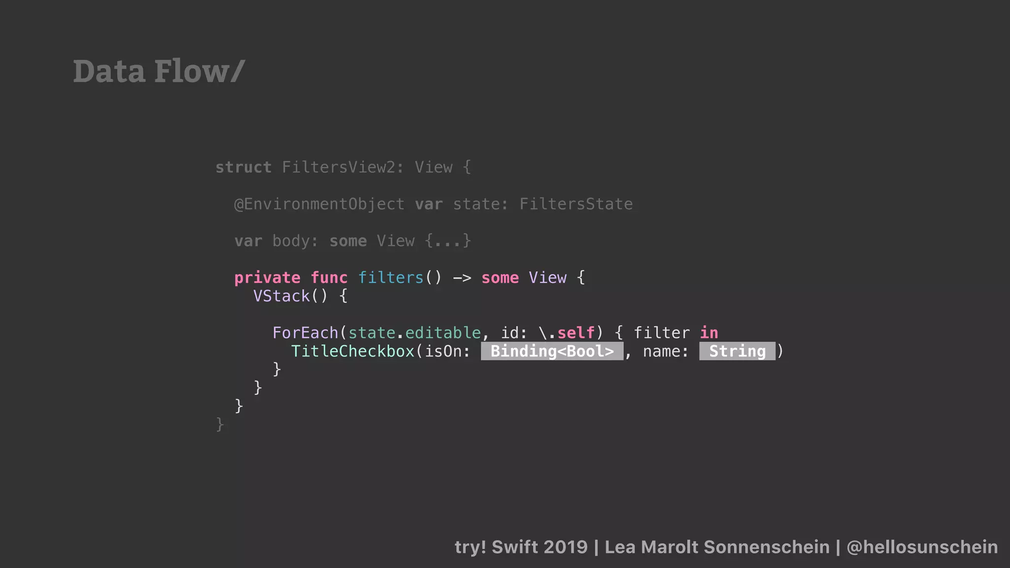 try! Swift 2019 | Lea Marolt Sonnenschein | @hellosunschein
struct FiltersView2: View {
@EnvironmentObject var state: FiltersState
var body: some View {...}
private func filters() -> some View {
VStack() {
ForEach(state.editable, id: .self) { filter in
TitleCheckbox(isOn: Binding<Bool> , name: String )
}
}
}
}
Data Flow/
 