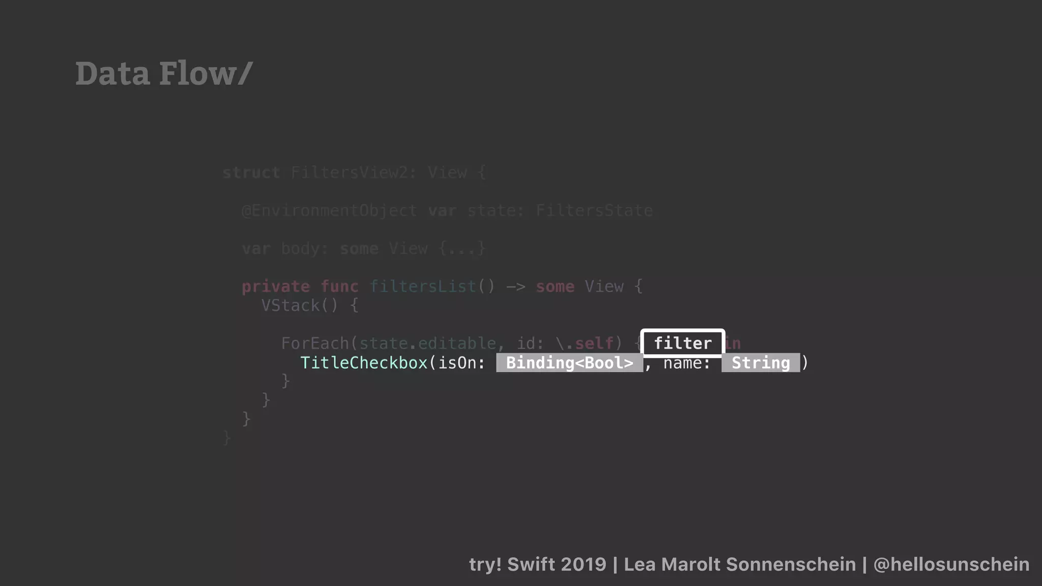 try! Swift 2019 | Lea Marolt Sonnenschein | @hellosunschein
struct FiltersView2: View {
@EnvironmentObject var state: FiltersState
var body: some View {...}
private func filtersList() -> some View {
VStack() {
ForEach(state.editable, id: .self) { filter in
TitleCheckbox(isOn: Binding<Bool> , name: String )
}
}
}
}
filter
TitleCheckbox(isOn: Binding<Bool> , name: String )
Data Flow/
 