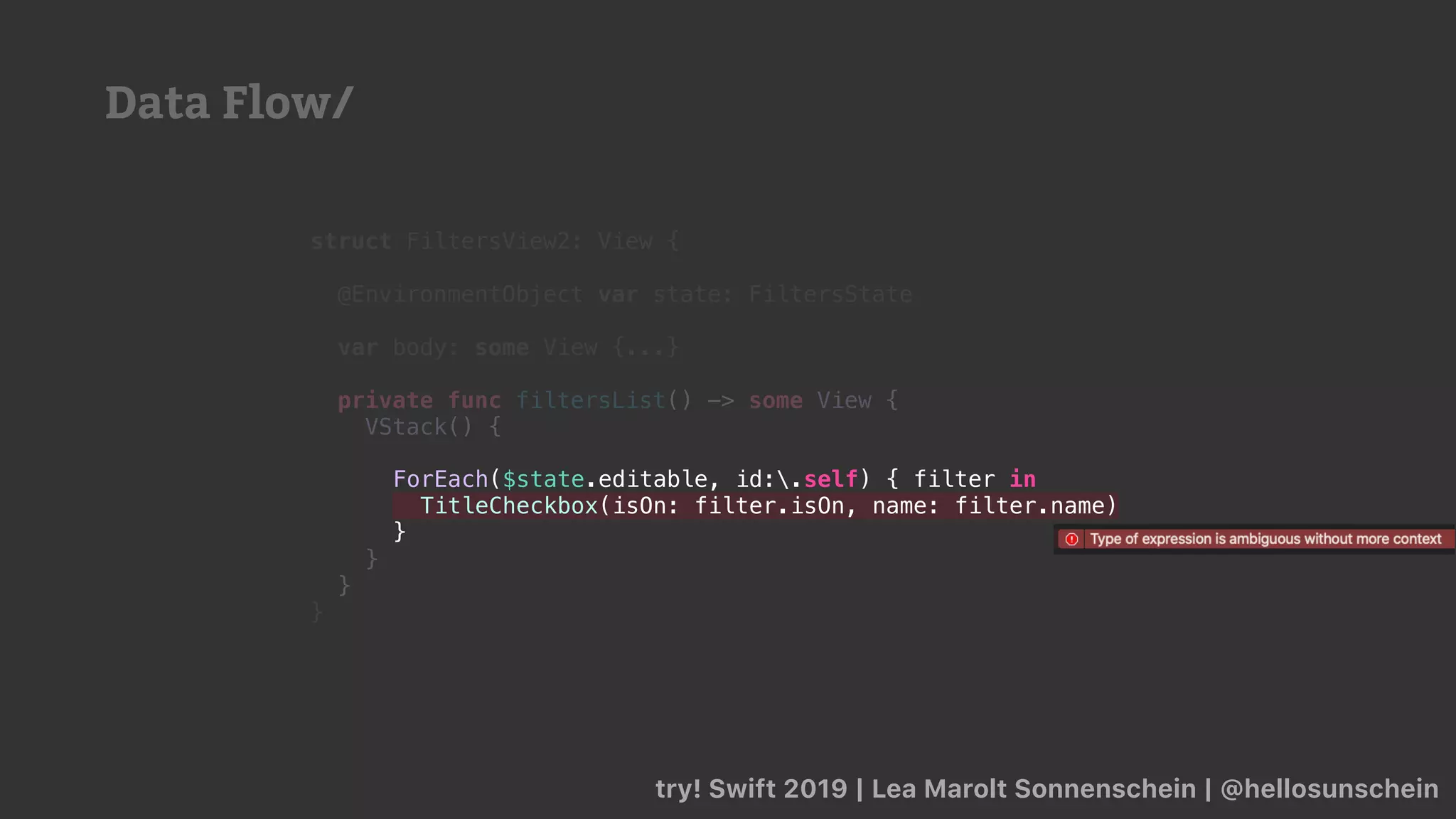try! Swift 2019 | Lea Marolt Sonnenschein | @hellosunschein
struct FiltersView2: View {
@EnvironmentObject var state: FiltersState
var body: some View {...}
private func filtersList() -> some View {
VStack() {
}
}
}
ForEach($state.editable, id:.self) { filter in
TitleCheckbox(isOn: filter.isOn, name: filter.name)
}
Data Flow/
 