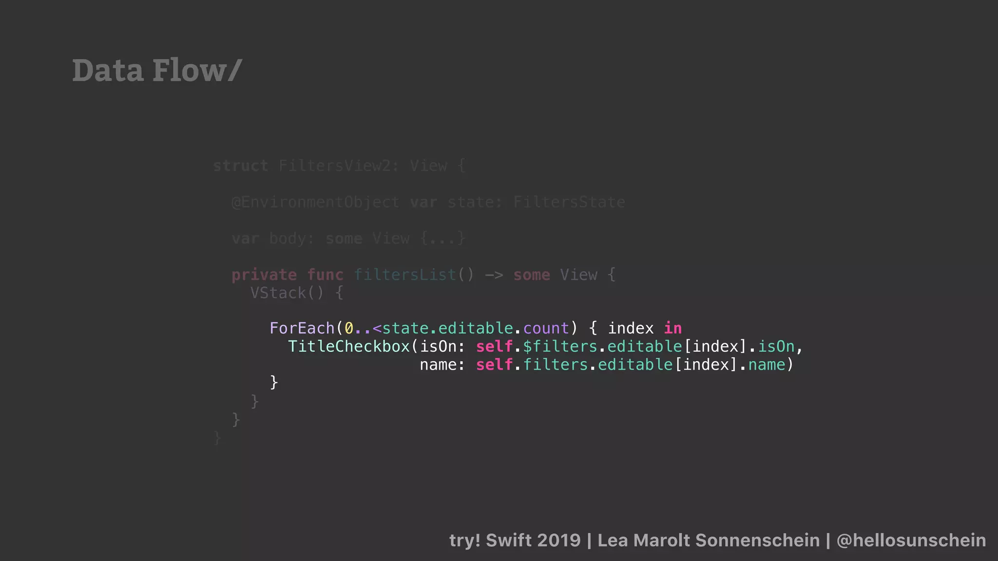 try! Swift 2019 | Lea Marolt Sonnenschein | @hellosunschein
struct FiltersView2: View {
@EnvironmentObject var state: FiltersState
var body: some View {...}
private func filtersList() -> some View {
VStack() {
}
}
}
ForEach(0..<state.editable.count) { index in
TitleCheckbox(isOn: self.$filters.editable[index].isOn,
name: self.filters.editable[index].name)
}
Data Flow/
 