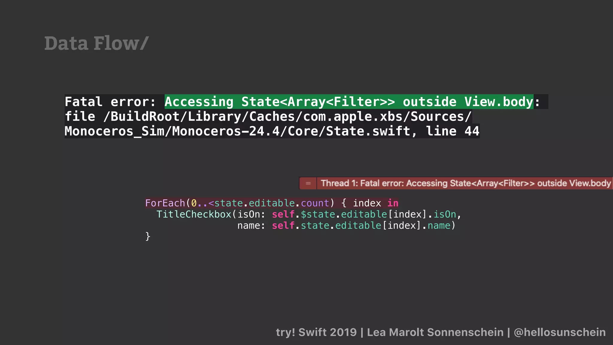 try! Swift 2019 | Lea Marolt Sonnenschein | @hellosunschein
Fatal error: Accessing State<Array<Filter>> outside View.body:
file /BuildRoot/Library/Caches/com.apple.xbs/Sources/
Monoceros_Sim/Monoceros-24.4/Core/State.swift, line 44
ForEach(0..<state.editable.count) { index in
TitleCheckbox(isOn: self.$state.editable[index].isOn,
name: self.state.editable[index].name)
}
Data Flow/
 