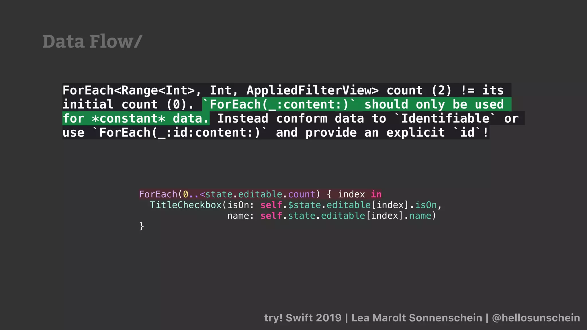 ForEach<Range<Int>, Int, AppliedFilterView> count (2) != its
initial count (0). `ForEach(_:content:)` should only be used
for *constant* data. Instead conform data to `Identifiable` or
use `ForEach(_:id:content:)` and provide an explicit `id`!
try! Swift 2019 | Lea Marolt Sonnenschein | @hellosunschein
ForEach(0..<state.editable.count) { index in
TitleCheckbox(isOn: self.$state.editable[index].isOn,
name: self.state.editable[index].name)
}
Data Flow/
 