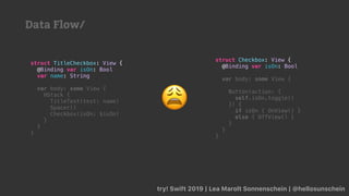 try! Swift 2019 | Lea Marolt Sonnenschein | @hellosunschein
struct TitleCheckbox: View {
@Binding var isOn: Bool
var name: String
var body: some View {
HStack {
TitleText(text: name)
Spacer()
Checkbox(isOn: $isOn)
}
}
}
struct Checkbox: View {
@Binding var isOn: Bool
var body: some View {
Button(action: {
self.isOn.toggle()
}) {
if isOn { OnView() }
else { OffView() }
}
}
}
😩
Data Flow/
 