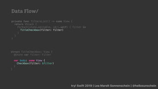 try! Swift 2019 | Lea Marolt Sonnenschein | @hellosunschein
private func filtersList() -> some View {
return VStack {
ForEach(state.editable, id:.self) { filter in
TitleCheckbox(filter: filter)
}
}
}
struct TitleCheckbox: View {
@State var filter: Filter
var body: some View {
Checkbox(filter: $filter)
}
}
Data Flow/
 