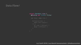 try! Swift 2019 | Lea Marolt Sonnenschein | @hellosunschein
struct Checkbox: View {
@Binding var filter: Filter
var body: some View {
Button(action: {
self.isOn.toggle()
}) {
if isOn { OnView() }
else { OffView() }
}
}
}
Data Flow/
 