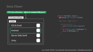 try! Swift 2019 | Lea Marolt Sonnenschein | @hellosunschein
List
FiltersView
FiltersState; @EnvironmentObject
struct Checkbox: View {
@Binding var filter: Filter
var body: some View {
Button(action: {
self.filter.isOn.toggle()
}) {
if filter.isOn { OnView() }
else { OffView() }
}
}
}
Data Flow/
 