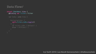 try! Swift 2019 | Lea Marolt Sonnenschein | @hellosunschein
struct Checkbox: View {
@Binding var filter: Filter
var body: some View {
Button(action: {
self.filter.isOn.toggle()
}) {
if filter.isOn { OnView() }
else { OffView() }
}
}
}
Data Flow/
 