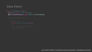 try! Swift 2019 | Lea Marolt Sonnenschein | @hellosunschein
struct Checkbox: View {
@Binding var filter: Filter
@
var body: some View {
Button(action: {
self.filter.isOn.toggle()
}) {
if filter.isOn { OnView() }
else { OffView() }
}
}
}
@EnvironmentObject var state: FiltersState
Data Flow/
 
