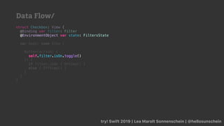 try! Swift 2019 | Lea Marolt Sonnenschein | @hellosunschein
struct Checkbox: View {
@Binding var filter: Filter
@
var body: some View {
Button(action: {
self.filter.isOn.toggle()
}) {
if filter.isOn { OnView() }
else { OffView() }
}
}
}
@EnvironmentObject var state: FiltersState
self.filter.isOn.toggle()
Data Flow/
 