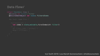 try! Swift 2019 | Lea Marolt Sonnenschein | @hellosunschein
struct Checkbox: View {
@Binding var filter: Filter
@
var body: some View {
Button(action: {
let index = state.editable.firstIndex(of: filter)!
}) {
if filter.isOn { OnView() }
else { OffView() }
}
}
}
@EnvironmentObject var state: FiltersState
let index = state.editable.firstIndex(of: filter)!
Data Flow/
 