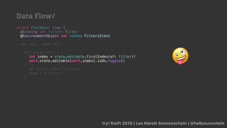 try! Swift 2019 | Lea Marolt Sonnenschein | @hellosunschein
struct Checkbox: View {
@Binding var filter: Filter
@
var body: some View {
Button(action: {
self.state.editable[self.index].isOn.toggle()
}) {
if filter.isOn { OnView() }
else { OffView() }
}
}
}
@EnvironmentObject var state: FiltersState
let index = state.editable.firstIndex(of: filter)!
self.state.editable[self.index].isOn.toggle() 🤪
Data Flow/
 