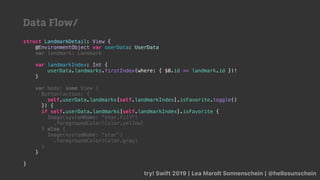 try! Swift 2019 | Lea Marolt Sonnenschein | @hellosunschein
struct LandmarkDetail: View {
@EnvironmentObject var userData: UserData
var landmark: Landmark
var landmarkIndex: Int {
userData.landmarks.firstIndex(where: { $0.id == landmark.id })!
}
var body: some View {
Button(action: {
self.userData.landmarks[self.landmarkIndex].isFavorite.toggle()
}) {
if self.userData.landmarks[self.landmarkIndex].isFavorite {
Image(systemName: "star.fill")
.foregroundColor(Color.yellow)
} else {
Image(systemName: "star")
.foregroundColor(Color.gray)
}
}
}
Data Flow/
 