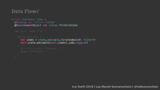 try! Swift 2019 | Lea Marolt Sonnenschein | @hellosunschein
struct Checkbox: View {
@Binding var filter: Filter
@
var body: some View {
Button(action: {
self.state.editable[self.index].isOn.toggle()
}) {
if filter.isOn { OnView() }
else { OffView() }
}
}
}
@EnvironmentObject var state: FiltersState
let index = state.editable.firstIndex(of: filter)!
self.state.editable[self.index].isOn.toggle()
Data Flow/
 