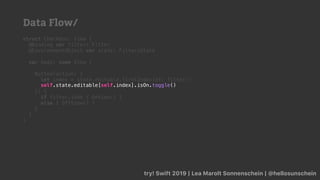 try! Swift 2019 | Lea Marolt Sonnenschein | @hellosunschein
struct Checkbox: View {
@Binding var filter: Filter
@EnvironmentObject var state: FiltersState
var body: some View {
Button(action: {
let index = state.editable.firstIndex(of: filter)!
}) {
if filter.isOn { OnView() }
else { OffView() }
}
}
}
self.state.editable[self.index].isOn.toggle()
Data Flow/
 